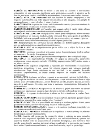 PATRÓN DE MOVIMIENTO: se refiere a una serie de acciones o movimientos
organizados en una secuencia algorítmica, cuya combinación permite el ejercicio de la
función motriz que requiere estabilidad y permanencia en el repertorio motor del ser humano.
PATRÓN BÁSICO DE MOVIMIENTO: son acciones de menor complejidad y son
requisito indispensable para poder adquirir movimientos de otra categoría. Son ejemplo de
patrones el andar, el correr, el saltar, el lanzar, el patear.
PATRÓN MOTOR: organización de una serie de comandos motores (Impulsos nerviosos de
tipo eferente) que son enviados al sistema muscular.
PATRÓN DIVERSIFICADO: son’ aquéllos que agregan, sobre el patrón básico, alguna
exigencia adicional como correr rápido, caminar Imitando un animal.
PATRÓN ESPECIALIZADO: son aquéllos que forman parte del repertorio de movimientos
especializados de un individuo (nadador, atleta, operador). Tiene como punto de partida las
habilidades básicas y agrega elementos artificiales que corresponden a normas de exigencias
culturales de una actividad altamente especializada <deporte, profesión).
PISTA: se refiere como tal a un trazado especial adaptado a los distintos deportes, de acuerdo
con sus reglamentaciones y especificaciones particulares.
PLAN DE CLASE: es un proyecto escrito que se realiza con el objeto de llevar a cabo
correctamente una clase.
PROYECTO: implica un conjunto de actividades, que en forma antici-pada tiende a realizar
acciones con el fin ulterior de resolver problemas.
PRINCIPIO DE JUEGO: punto que se considera como primero. Base u origen del juego.
PROTEÍNAS: son macromoléculas formadas por grupos de aminoácidos, compuestos
orgánicos que poseen un grupo carboxilo <CO-OH) y un grupo amino (NH2), ambos unidos a
un mismo carbono.
RÉCORD: hecho deportivo comprobado y registrado por personalidades o asociaciones
deportivas competentes y que supera los mismos géneros que hubieren realizado
anteriormente. Tope. Punto culminante de una actividad. Lo no superado. Recorrido
victorioso (deportivamente, el menor tiempo empleado en recorrer una distancia
determinada).
RECREACIÓN: fenómeno social que responde a una necesidad espiritual del individuo y
que cumple la función de encaminar a dicha persona a ocupar sus momentos libres en algo
distinto a sus actividades ordinarias. Acción de recrear, divertir, alegrar o deleitar, diversión
para alivio del trabajo. Diversión para solaz o descanso, entretenimiento, distracción de
preocupaciones.
RESISTENCIA MUSCULAR: capacidad de un músculo o grupos musculares de realizar
contracciones repetidas con una carga ligera durante un período prolongado de tiempo.
REFLEJO: es la respuesta involuntaria no percibida por la conciencia que se produce frente
a un estimulo.
REFLEJO DE MARCHA: si se los sostiene en posición vertical, de manera que con los pies
puedan tocar una superficie plana, muchos bebés “caminan”.
REFLEJO DE GATEO: si se pone al bebé boca abajo y se presiona ¡a planta de uno y otro
pie alternativamente, éste moverá sus pies y brazos en forma de gateo.
REFLEJO DE NATACIÓN: el bebé lo ejecuta si se lo mantiene en el agua suspendido. Los
movimientos son más rítmicos de los de gateo.
REFLEJOS DE TREPA: están asociados con la adopción de la marcha erecta y las primeras
tentativas por caminar voluntariamente.
SALTO: elevación del cuerpo por la contracción rápida y enérgica de unos músculos
mientras ellos aseguran el equilibrio. Para producir este movimiento brusco y general del
cuerpo se detallan todas las circulaciones en el sentido de longitud, a esta flexión se hace
suceder una extensión repentina que separa al cuerpo del suelo y le imprime un movimiento
hacia arriba. Espacio comprendido entre el punto donde se salta y aquél al que se llega.
 