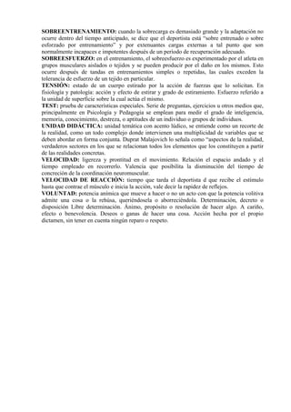 SOBREENTRENAMIENTO: cuando la sobrecarga es demasiado grande y la adaptación no
ocurre dentro del tiempo anticipado, se dice que el deportista está “sobre entrenado o sobre
esforzado por entrenamiento” y por extenuantes cargas externas a tal punto que son
normalmente incapaces e impotentes después de un período de recuperación adecuado.
SOBREESFUERZO: en el entrenamiento, el sobreesfuerzo es experimentado por el atleta en
grupos musculares aislados o tejidos y se pueden producir por el daño en los mismos. Esto
ocurre después de tandas en entrenamientos simples o repetidas, las cuales exceden la
tolerancia de esfuerzo de un tejido en particular.
TENSIÓN: estado de un cuerpo estirado por la acción de fuerzas que lo solicitan. En
fisiología y patología: acción y efecto de estirar y grado de estiramiento. Esfuerzo referido a
la unidad de superficie sobre la cual actúa el mismo.
TEST: prueba de características especiales. Serie de preguntas, ejercicios u otros medios que,
principalmente en Psicología y Pedagogía se emplean para medir el grado de inteligencia,
memoria, conocimiento, destreza, o aptitudes de un individuo o grupos de individuos.
UNIDAD DIDÁCTICA: unidad temática con acento lúdico, se entiende como un recorte de
la realidad, como un todo complejo donde intervienen una multiplicidad de variables que se
deben abordar en forma conjunta. Duprat Malajovich lo señala como “aspectos de la realidad,
verdaderos sectores en los que se relacionan todos los elementos que los constituyen a partir
de las realidades concretas.
VELOCIDAD: ligereza y prontitud en el movimiento. Relación el espacio andado y el
tiempo empleado en recorrerlo. Valencia que posibilita la disminución del tiempo de
concreción de la coordinación neuromuscular.
VELOCIDAD DE REACCIÓN: tiempo que tarda el deportista d que recibe el estímulo
hasta que contrae el músculo e inicia la acción, vale decir la rapidez de reflejos.
VOLUNTAD: potencia anímica que mueve a hacer o no un acto con que la potencia volitiva
admite una cosa o la rehúsa, queriéndosela o aborreciéndola. Determinación, decreto o
disposición Libre determinación. Ánimo, propósito o resolución de hacer algo. A cariño,
efecto o benevolencia. Deseos o ganas de hacer una cosa. Acción hecha por el propio
dictamen, sin tener en cuenta ningún reparo o respeto.
 