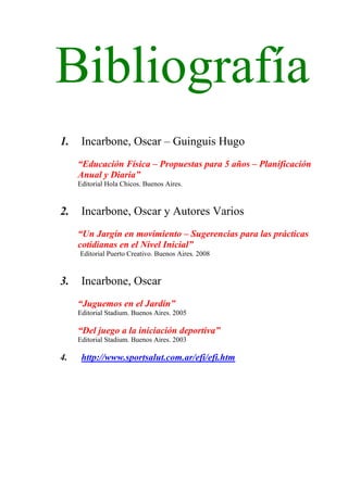 Bibliografía
1.    Incarbone, Oscar – Guinguis Hugo
     “Educación Física – Propuestas para 5 años – Planificación
     Anual y Diaria”
     Editorial Hola Chicos. Buenos Aires.



2.    Incarbone, Oscar y Autores Varios
     “Un Jargín en movimiento – Sugerencias para las prácticas
     cotidianas en el Nivel Inicial”
     Editorial Puerto Creativo. Buenos Aires. 2008



3.    Incarbone, Oscar
     “Juguemos en el Jardín”
     Editorial Stadium. Buenos Aires. 2005

     “Del juego a la iniciación deportiva”
     Editorial Stadium. Buenos Aires. 2003

4.    http://www.sportsalut.com.ar/efi/efi.htm
 
