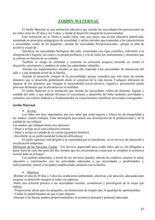 JARDÍN MATERNAL
         El Jardín Maternal es una institución educativa que atiende las necesidades bio-psicosociales de
los niños entre los 45 días y los 3 años, y tiende al desarrollo integral de la personalidad.
         Esta institución no se limita a cuidar niños, sino que ejerce una acción educativa planificada,
sustentada en principios pedagógicos de actualidad, y utiliza métodos que responden a las características
y necesidades vitales de los pequeños ; atiende las necesidades bio-psicosociales , porque su plan de
acción se ocupa de :
         Satisfacer las necesidades biológicas del niño, controladas con rigor científico, referentes a su
alimentación e higiene, así como a su propia profilaxis y a la de todos los instrumentos y elementos que
se utilizan en función de su cuidado.
         También se ocupa de estimular y controlar su estructura psíquica teniendo en cuenta el
desarrollo, crecimiento y madurez de todas las capacidades infantiles.
         Atiende sus requerimientos sociales ya que ello responde a las necesidades de interacción del
niño y a una demanda actual de la familia.
         Atiende al desarrollo integral de la personalidad, porque considera que esta tiene un sentido
dinámico que se desarrolla globalmente desde el comienzo de la vida misma. Cualquier alteración de
algunos de los dominios que integran la personalidad (socio-afectivo, cognitivo, psicomotor) puede
provocar desfasajes que la afectarían en su totalidad.
         El Jardín Maternal es la institución que atiende las necesidades vitales de alimento, higiene y
cuidado del niño, y que además favorece el crecimiento y desarrollo del bebe mediante actividades y
estímulos con criterio didáctico y fundamentados en conocimientos científicos universales consagrados.

Jardín Maternal
        • Acción:
        Los niños son muy importantes, por eso, saber que están seguros y felices les da tranquilidad a
las madres cuando trabajan. Estar intranquila provocaría una disminución de la productividad y de la
calidad de sus trabajos.
Las madres que trabajan tienen tres opciones:
- Dejar a su hijo en su casa (solución costosa)
- Dejar a su hijo al cuidado de un vecino (guardería familiar)
- Inscribirlo en un jardín maternal (solución dificultosa)
        El jardín maternal, está dirigido a la comunidad que se transforma, es un servicio de educación y
socialización tempranas.
Definición de las Naciones Unidas : “Un servicio organizado para cuidar niños que se ven obligados a
pasar fuera de casa una parte del día, siempre que las circunstancias exijan que se complete la asistencia
normal dada en el hogar” .
        Los jardines maternales, a través de sus servicios, pueden, además de cuidarlos, mejorar la salud,
educarlos y entretenerlos con las actividades adecuadas a sus necesidades y posibilidades e,
indirectamente, educar a los padres estableciendo contactos con la familia.

         • Objetivos
-Brindar al niño de 45 días a 3 años las condiciones ambientales, afectivas y de atención, adecuadas para
asegurar su desarrollo integral en todos sus aspectos.
-Darle una solución práctica a las necesidades sociales, económicas y psicológicas de la mujer que
trabaja.
- Proporcionar afecto para los pequeños, sin distinciones de ningún tipo, la igualdad de oportunidades.
- Cuidar el capital humano de que el país dispone.
-Orientar a las futuras madres proporcionándoles la asistencia prenatal y postnatal adecuada.


                                                                                                       27
 