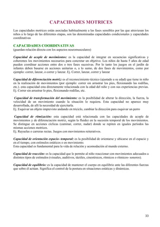 CAPACIDADES MOTRICES
Las capacidades motrices están asociadas habitualmente a las fases sensibles por las que atraviesan los
niños a lo largo de las diferentes etapas, son las denominadas capacidades condicionales y capacidades
coordinativas

CAPACIDADES COORDINATIVAS
(guardan relación directa con los aspectos neuromusculares)

Capacidad de acople de movimientos: es la capacidad de integrar en secuencias significativas y
coherentes los movimientos necesarios para concretar un objetivo. Los niños de hasta 5 años de edad
pueden coordinar acciones entre dos o tres fases sucesivas. Por lo tanto los juegos en el jardín de
infantes deben basarse en acciones unitarias o, a lo sumo, de dos fases de movimientos, como por
ejemplo: correr, lanzar, o correr y lanzar. Ej. Correr, lanzar, correr y lanzar

Capacidad de diferenciación motriz: es el reconocimiento técnico (ajustado a su edad) que tiene in niño
en la realización de movimientos (por ejemplo: correr sin arrastrar los pies, flexionando las rodillas,
etc.). esta capacidad esta directamente relacionada con la edad del niño y con sus experiencias previas.
Ej. Correr sin arrastrar lo pies, flexionando rodillas, etc.

Capacidad de transformación del movimiento: es la posibilidad de alterar la dirección, la fuerza, la
velocidad de un movimiento cuando la situación lo requiera. Esta capacidad no aparece muy
desarrollada, de allí la necesidad de ejercitarla.
Ej. Esquivar un objeto imprevisto andando en triciclo, cambiar la dirección para esquivar un perro

Capacidad de ritmización: esta capacidad está relacionada con las capacidades de acople de
movimientos y de diferenciación motriz, según la fluidez en la sucesión temporal de los movimientos.
Se distingue en acciones cíclicas (caminar, correr, nadar) donde se repiten en iguales períodos las
mismas acciones motrices.
Ej. Rayuelas o carreras rectas. Juegos con movimientos reiterativos.

Capacidad de orientación espacio- temporal: es la posibilidad de orientarse y ubicarse en el espacio y
en el tiempo, con estímulos estáticos o en movimiento.
Esta capacidad es fundamental para la vida de relación y acomodación al mundo externo.

Capacidad de reacción: es la capacidad que le permite al niño reaccionar con movimientos adecuados a
distintos tipos de estímulos (visuales, auditivos, táctiles, cinestésicos, rítmicos o rítmicos- sonoros).

Capacidad de equilibrio: es la capacidad de mantener el cuerpo en equilibrio ante las diferentes fuerzas
que sobre él actúan. Significa el control de la postura en situaciones estáticas y dinámicas.




                                                                                                      33
 