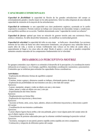 CAPACIDADES CONDICIONALES
Capacidad de flexibilidad: la capacidad de flexión de las grandes articulaciones del cuerpo es
extremadamente grande y mucho mejor en los años posteriores. Solo los niños disponen de una reducida
capacidad de extensión en la mayoría de las articulaciones.

Capacidad de resistencia: es una capacidad con claro predominio orgánico, acentuada en lo cardio
respiratorio circulatorio. Permite realizar un trabajo con variaciones de intensidad, tiempo y condiciones
con equilibrio aeróbico en su acción. También denominada como “capacidad de resistir un esfuerzo”.

Capacidad de fuerza: aptitud que tiene un músculo de generar tensión ante una resistencia física,
estática o dinámica. Se debe desarrollar lentamente, sin modificar su motricidad general.

Capacidad de velocidad: la capacidad del niño en esta etapa se halla poco desarrollada. Las acciones
motoras de los niños de hasta tres años transcurren lentamente, con progresos muy reducidos hasta el
cuarto años de vida, y recién se tornan visiblemente más veloces en los niños de cuatro años, y
especialmente al llegar a los cinco años de edad. Desde el quinto y sexto año se pueden comprobar
aumentos anuales marcados de los componentes fundamentales de la velocidad.



                   DESARROLLO PERCEPTIVO-MOTRIZ
Se agrupan contenidos cuyo objetivo es estimular el desarrollo de la percepción y la coordinación motriz
(ubicación en el espacio y en el tiempo, equilibrio, lateralidad, coordinación vasomotora y psicomotriz).
Contenidos que se enfatizan para estimular las capacidades físicas coordinativas.

Actividades:
· Exploración de diferentes formas de equilibrio corporal
Ejercicios:
- Caminar, trotar o gatear y detenerse cuando se indique, eliminando puntos de apoyo
· Exploración de posibilidades de movimientos con uno y otro lado del cuerpo
Ejercicios:
- Lanzar, manipular, atrapar y rodar un objeto con una y otra mano
- Saltar, patear y rodar un objeto con uno y otro pie
· Experimentación del ritmo interno
Ejercicio:
- Desplazamientos en forma libre
· Exploración de trayectorias y direcciones
Ejercicios:
- Acciones al frente, atrás, cerca, lejos, adentro, afuera en diferentes trayectorias y direcciones a partir
del cuerpo
· Coordinación de movimientos combinados
Ejercicios:
- Lanzar objetos ligeros hacia arriba y dar una palmada, girar o tocar alguna parte del cuerpo antes de
que el objeto regrese a las manos
· Conocimiento de posturas adecuadas para que la columna vertebral mantenga la posición vertical
Ejercicios:
- Acostarse, recargarse en una pared, pararse espalda contra espalda con otros compañeros
· Contracción y relajación de diferentes partes del cuerpo


                                                                                                               34
 