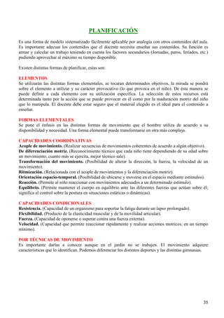 PLANIFICACIÓN
Es una forma de modelo sistematizado fácilmente aplicable por analogía con otros contenidos del aula.
Es importante adecuar los contenidos que el docente necesita enseñar sus contenidos. Su función es
armar y calcular un trabajo teniendo en cuenta los factores secundarios (Jornadas, paros, feriados, etc.)
pudiendo aprovechar al máximo su tiempo disponible.

Existen distintas formas de planificar, estas son:

ELEMENTOS
Se utilizarán las distintas formas elementales, se tocaran determinados objetivos, la mirada se pondrá
sobre el elemento a utilizar y su carácter provocativo (lo que provoca en el niño). De ésta manera se
puede definir a cada elemento con su utilización específica. La selección de estos recursos está
determinada tanto por la acción que se puede provocar en él como por la maduración motriz del niño
que lo manipula. El docente debe estar seguro que el material elegido es el ideal para el contenido a
enseñar.

FORMAS ELEMENTALES
Se pone el énfasis en las distintas formas de movimiento que el hombre utiliza de acuerdo a su
disponibilidad y necesidad. Una forma elemental puede transformarse en otra más compleja.

CAPACIDADES COORDINATIVAS
Acople de movimiento. (Realizar secuencias de movimientos coherentes de acuerdo a algún objetivo).
De diferenciación motriz. (Reconocimiento técnico que cada niño tiene dependiendo de su edad sobre
un movimiento, cuanto más se ejercita, mejor técnico sale).
Transformación del movimiento. (Posibilidad de alterar la dirección, la fuerza, la velocidad de un
movimiento).
Ritmización. (Relacionada con el acople de movimientos y la diferenciación motriz).
Orientación espacio-temporal. (Posibilidad de ubicarse y moverse en el espacio mediante estímulos).
Reacción. (Permite al niño reaccionar con movimientos adecuados a un determinado estímulo).
Equilibrio. (Permite mantener el cuerpo en equilibrio ante las diferentes fuerzas que actúan sobre él;
significa el control sobre la postura en situaciones estáticas o dinámicas).

CAPACIDADES CONDICIONALES
Resistencia. (Capacidad de un organismo para soportar la fatiga durante un lapso prolongado).
Flexibilidad. (Producto de la elasticidad muscular y de la movilidad articular).
Fuerza. (Capacidad de oponerse o superar contra una fuerza externa).
Velocidad. (Capacidad que permite reaccionar rápidamente y realizar acciones motrices; en un tiempo
mínimo).

POR TÉCNICAS DE MOVIMIENTO
Es importante darlas a conocer aunque en el jardín no se trabajen. El movimiento adquiere
características que lo identifican. Podemos diferenciar los distintos deportes y las distintas gimnasias.




                                                                                                      35
 