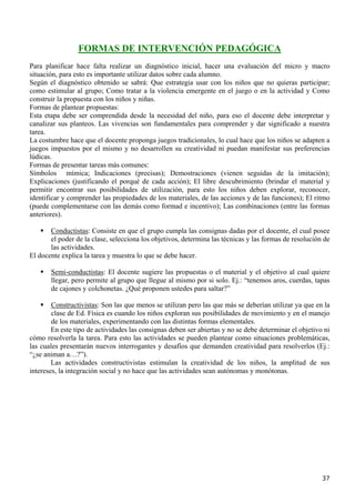 FORMAS DE INTERVENCIÓN PEDAGÓGICA
Para planificar hace falta realizar un diagnóstico inicial, hacer una evaluación del micro y macro
situación, para esto es importante utilizar datos sobre cada alumno.
Según el diagnóstico obtenido se sabrá: Que estrategia usar con los niños que no quieras participar;
como estimular al grupo; Como tratar a la violencia emergente en el juego o en la actividad y Como
construir la propuesta con los niños y niñas.
Formas de plantear propuestas:
Esta etapa debe ser comprendida desde la necesidad del niño, para eso el docente debe interpretar y
canalizar sus planteos. Las vivencias son fundamentales para comprender y dar significado a nuestra
tarea.
La costumbre hace que el docente proponga juegos tradicionales, lo cual hace que los niños se adapten a
juegos impuestos por el mismo y no desarrollen su creatividad ni puedan manifestar sus preferencias
lúdicas.
Formas de presentar tareas más comunes:
Símbolos mímica; Indicaciones (precisas); Demostraciones (vienen seguidas de la imitación);
Explicaciones (justificando el porqué de cada acción); El libre descubrimiento (brindar el material y
permitir encontrar sus posibilidades de utilización, para esto los niños deben explorar, reconocer,
identificar y comprender las propiedades de los materiales, de las acciones y de las funciones); El ritmo
(puede complementarse con las demás como formad e incentivo); Las combinaciones (entre las formas
anteriores).

       Conductistas: Consiste en que el grupo cumpla las consignas dadas por el docente, el cual posee
       el poder de la clase, selecciona los objetivos, determina las técnicas y las formas de resolución de
       las actividades.
El docente explica la tarea y muestra lo que se debe hacer.

       Semi-conductistas: El docente sugiere las propuestas o el material y el objetivo al cual quiere
       llegar, pero permite al grupo que llegue al mismo por si solo. Ej.: “tenemos aros, cuerdas, tapas
       de cajones y colchonetas. ¿Qué proponen ustedes para saltar?”

        Constructivistas: Son las que menos se utilizan pero las que más se deberían utilizar ya que en la
        clase de Ed. Física es cuando los niños exploran sus posibilidades de movimiento y en el manejo
        de los materiales, experimentando con las distintas formas elementales.
        En este tipo de actividades las consignas deben ser abiertas y no se debe determinar el objetivo ni
cómo resolverla la tarea. Para esto las actividades se pueden plantear como situaciones problemáticas,
las cuales presentarán nuevos interrogantes y desafíos que demanden creatividad para resolverlos (Ej.:
“¿se animan a…?”).
        Las actividades constructivistas estimulan la creatividad de los niños, la amplitud de sus
intereses, la integración social y no hace que las actividades sean autónomas y monótonas.




                                                                                                        37
 