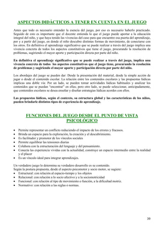 ASPECTOS DIDÁCTICOS A TENER EN CUENTA EN EL JUEGO
Antes que todo es necesario entender la esencia del juego, por eso es necesario haberlo practicado.
Seguido de esto es importante que el docente entienda lo que el juego puede aportar a la educación
integral del niño, y que haya tenido las vivencias del caso para que encuentre esa puerta del aprendizaje,
por y a partir del juego, en donde el niño descubre distintas formas de movimiento, de conectarse con
los otros. En definitiva el aprendizaje significativo que se puede realizar a través del juego implica una
vivencia concreta de todos los aspectos constitutivos que tiene el juego, procurando la resolución de
problemas, sugiriendo el mayor aporte y participación directa por parte del niño.

En definitiva el aprendizaje significativo que se puede realizar a través del juego, implica una
vivencia concreta de todos los aspectos constitutivos que el juego tiene, procurando la resolución
de problemas y sugiriendo el mayor aporte y participación directa por parte del niño.

Los abordajes del juego se pueden dar: Desde la presentación del material, desde la simple acción de
jugar o desde el contenido escolar. La relación entre los contenidos escolares y las propuestas lúdicas
implicas una doble vía: Por un lado, se pueden tomar actividades lúdicas habituales y analizar los
contenidos que se puedan “encontrar” en ellas; pero otro lado, se puede seleccionar, anticipadamente,
que contenidos escolares se desea enseñar y diseñar estrategias lúdicas acordes con ellos.

Las propuestas lúdicas, según el contexto, su estructura global y las características de los niños,
pueden brindarle distintos tipos de experiencia de aprendizaje.



         FUNCIONES DEL JUEGO DESDE EL PUNTO DE VISTA
                        PSICOLÓGICO

•   Permite representar un conflicto reduciendo el impacto de los errores y fracasos.
•   Brinda un espacio para la exploración, la creación y el descubrimiento.
•   Es facilitador y promotor de los vínculos sociales
•   Permite equilibrar las tensiones diarias
•   Colabora con la estructuración del lenguaje y del pensamiento.
•   Conecta las experiencia vividas con la actualidad, construye un espacio intermedio entre la realidad
    y el placer
•   Es un vínculo ideal para integrar aprendizajes.

Un verdadero juego lo determina su verdadero desarrollo es su contenido.
Según la postura propuesta, desde el aspecto psicomotor y socio motor, se sugiere:
• Estructural: con relación al espacio-tiempo y los objetos
• Relacional: con relación a lo socio afectivo y a la sociomotricidad
• Funcional: con relación al tipo de movimiento o función, a la dificultad motriz.
• Normativo: con relación a las reglas o normas.




                                                                                                       39
 