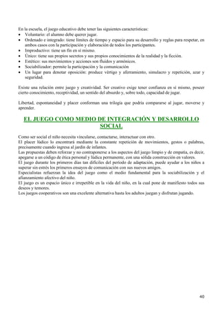 En la escuela, el juego educativo debe tener las siguientes características:
• Voluntario: el alumno debe querer jugar.
• Ordenado e integrado: tiene límites de tiempo y espacio para su desarrollo y reglas para respetar, en
    ambos casos con la participación y elaboración de todos los participantes.
• Improductivo: tiene un fin en sí mismo.
• Único: tiene sus propios secretos y sus propios conocimientos de la realidad y la ficción.
• Estético: sus movimientos y acciones son fluidos y armónicos.
• Sociabilizador: permite la participación y la comunicación
• Un lugar para denotar oposición: produce vértigo y aferramiento, simulacro y repetición, azar y
    seguridad.

Existe una relación entre juego y creatividad. Ser creativo exige tener confianza en sí mismo, poseer
cierto conocimiento, receptividad, un sentido del absurdo y, sobre todo, capacidad de jugar.

Libertad, espontaneidad y placer conforman una trilogía que podría compararse al jugar, moverse y
aprender.

  EL JUEGO COMO MEDIO DE INTEGRACIÓN Y DESARROLLO
                       SOCIAL
Como ser social el niño necesita vincularse, contactarse, interactuar con otro.
El placer lúdico lo encontrará mediante la constante repetición de movimientos, gestos o palabras,
precisamente cuando ingresa al jardín de infantes.
Las propuestas deben reforzar y no contraponerse a los aspectos del juego limpio y de empatía, es decir,
apegarse a un código de ética personal y lúdica permanente, con una sólida construcción en valores.
El juego durante los primeros días tan difíciles del período de adaptación, puede ayudar a los niños a
superar sin estrés los primeros ensayos de comunicación con sus nuevos amigos.
Especialistas refuerzan la idea del juego como el medio fundamental para la sociabilización y el
afianzamiento afectivo del niño.
El juego es un espacio único e irrepetible en la vida del niño, en la cual pone de manifiesto todos sus
deseos y temores.
Los juegos cooperativos son una excelente alternativa hasta los adultos juegan y disfrutan jugando.




                                                                                                     40
 