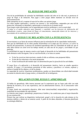 EL JUEGO DE IMITACIÓN
Una de las posibilidades de estimular las habilidades sociales del niño en la vida real, es promover el
juego de fingir o de imitación. Para jugar a estos juegos deben mantener un elevado nivel de
intercomunicación.
Debe interpretar un rol y respetar al resto de los niños con quienes juega.
Los niños pueden representar y resolver sus temores y sus sentimientos, amparados por una red de
protección, afirmando su identidad y optimizando su inserción en el mundo social.
Estos juegos están relacionados con la capacidad para resolver problemas y con la creatividad.
El juego es el medio educativo para fomentar y contribuir con los procesos de elaboración del
pensamiento creativo, como forma de llegar al conocimiento, enmarcado dentro de los intereses y
necesidades de la realidad psicosocial del niño

          EL JUEGO Y SU RELACIÓN CON LA INTELIGENCIA
El movimiento es un factor de enorme influencia para la estimulación de las capacidades intelectuales.
Para que las habilidades de los niños puedan desarrollarse en la etapa que nos convoca y se active la
función del pensamiento, el proceso de enseñanza-aprendizaje debe ser estimulado de modo tal, que el
niño deba realizar un cierto nivel de trabajo mental, en cada uno de los juegos y actividades en que
participe.
La posibilidad de jugar de manera creativa está ligada al desarrollo de las habilidades del pensamiento
tanto abstracto como divergente. Esto se verá favorecido, si se tiene en cuenta:

   • Evitar las excesivas intervenciones, cuando el niño se enfrenta a una propuesta lúdica.
   • Evitar dar las soluciones a las tareas propuestas
   • Evitar la utilización del modelo tipo o la demostración para la ejecución de las actividades.

El juego lleva a la aplicación y al desarrollo del pensamiento intuitivo, hacia un estadio operativo
concreto. El juego y el movimiento permitirán al niño sentirse y percibirse a sí mismo, explorar y
utilizar el mundo de los objetos y el de los demás.
La capacidad de resolver situaciones problemáticas, pueden ser desarrolladas con efectividad teniendo
en cuenta la relación entre el juego motor y el desarrollo de la inteligencia.


                 RELACION ENTRE JUEGO Y APRENDIZAJE
Al hablar de aprendizaje, debe tenerse presente que la experiencia que no logra cada niño con toda
libertad de iniciativa, no es una experiencia, sino un adiestramiento técnico, sin el consecuente valor
educativo.
El juego, desde una concepción educativa, debe tener intencionalidad, temporalidad y organización,
respetando las necesidades de cada alumno.
La relación entre juego y aprendizaje, proporciona el ámbito y las condiciones para el mejor desarrollo
de esa construcción.
Primero hay que realizar un diagnóstico institucional, grupal y de la situación de cada alumno en los
distintos ámbitos y dentro de su contexto social. A partir de los datos obtenidos, el docente planificará
su estrategia didáctica.




                                                                                                      41
 