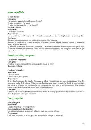 Apoyo y equilibrio:
El osito rápido
Consignas:
¿Se animan a hacer todo rápido como el osito?
El osito paseaba y... ¡Se sentó!
El osito paseaba, paseaba y... Se durmió!
Perritos a dormir
Materiales:
Un aro para cada niño.
Preparación:
Los aros distribuidos libremente y los niños ubicados en el espacio total desplazándose en cuadrupedia.
Consignas:
-Los perritos pasean, pasean por todas partes como a ellos les guste.
-Pero en un momento, lo perritos se cansan y...se van a dormir! Rápido hay que meterse en una casita
libre y acostarse a dormir!
-¿Cuál es el perrito que no encontró una casita? Los niños distribuidos libremente en cuadrupedia baja.
El docente sentado observándolos. Había una vez un osito muy rápido que enseguida hacía todo lo que
escuchaba.

Empuje, tracción y transporte:
Los burritos empacados
Consignas:
¿Cuál de los dos, empujando sin golpear, podrá mover al otro?
 Empujan... ¡Ahora!

Cinchada del muñeco
Materiales:
Trozo de piolín.
Un muñeco de paño grande.
Preparación:
Se divide al grupo en dos bandos formados en hilera y tomados de una soga larga dejando libre dos
metros del medio de la misma. Allí se cuelga el muñeco que rozará el suelo. Se divide al grupo en dúos,
los niños se colocan en cuadrupedia alta apoyando su cola con la del compañero. Los burritos
empacados no quieren moverse de su lugar. Soga larga gruesa.
Consignas:
Vamos a ver cuál es el bando que tirando muy fuerte de su soga puede hacer llegar el muñeco hasta su
línea. Esperen mi señal para comenzar.

Pase y recepción:

Pelota pasajera
Materiales:
Una pelota grande y liviana por niño.
Espacio de juego y distribución:
Los niños se ubican en un extremo del patio, cada uno con sus pelotas.
Preparación:
Cada niño hace rodar su pelota, pero sin acompañarla, y luego va a buscarla.



                                                                                                    43
 