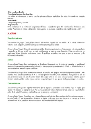¡Que ronda redonda!
Espacio de juego y distribución:
Los niños se sientan en el suelo con las piernas abiertas tocándose los pies, formando un espacio
cerrado.
Materiales:
Una pelota grande y liviana.
Preparación:
“Nos sentamos en el suelo con las piernas abiertas , tocando los pies del compañero y formando una
ronda. Pasaremos la pelota a diferentes ritmos, como si quemara, rodándola más rápido o más lento”

3 AÑOS
Desplazamiento
Desarrollo del juego: Cada grupo sentado en círculo, cogidos de las manos. A la señal, corren sin
soltarse hasta un punto, dan la vuelta y se sientan en el lugar de salida.

Desarrollo del juego: Consiste en realizar salidas de unos veinte metros. Todos están a la misma altura
y cuando se dé una señal pues se sale rápidamente a recorrer esa distancia. Esta mecánica se va
realizando desde distintas posiciones, como de rodillas, sentados, con esto lo que se aumenta es la
dificultad de la salida.

Saltos
Desarrollo del juego: Los participantes se desplazan libremente por la pista. Al escuchar el sonido del
pandero (o palmada) se desplazarán imitando a los canguros (grandes saltos). Al oír el silbato imitarán a
las ranas (saltos pequeños y en cuclillas).

Desarrollo del juego: Los alumnos se colocan en círculo por grupos, uno de ellos pasa al centro. Cada
alumno pone un aro delante de él. A la voz de “platillo volante”, van saltando a pies juntos de aro en
aro; el alumno que está en el centro tratará de ocupar uno de los aros. Los del círculo tendrán que ir
siempre a saltos, el del centro puede correr a ocupar el lugar. Él que queda sin lugar pasa para el centro.

Lanzamientos
Desarrollo del juego: Se reparte el material por el espacio. A la señal cada alumno coge el objeto que
quiera y lo lanza y lo recoge al caer. No se puede recoger varios objetos a la vez, tampoco coger objetos
antes de la señal. Podríamos realizarlo y que lo recoja un compañero.

Desarrollo del juego: Se coloca una caja en el centro del círculo. Dos equipos, de los cuales uno ataca y
otro defiende. El que ataca deberá de meter el balón en la caja, pero sin entrar en el círculo, y el otro
intentará que no lo consigan. Cuando roban el balón se cambian los papeles.




                                                                                                        44
 