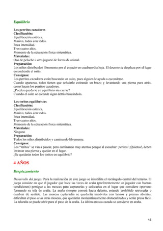 Equilibrio
Los perritos cazadores
Clasificación:
Equilibración estática.
Masivo, todos con todos.
Poca intensidad.
Tres-cuatro años.
Momento de la educación física sistemática.
Materiales:
Oso de peluche u otro juguete de forma de animal.
Preparación:
Los niños distribuidos libremente por el espacio en cuadrupedia baja. El docente se desplaza por el lugar
escondiendo el osito.
Consignas:
Los perritos cazadores están buscando un osito, pues alguien le ayuda a esconderse.
Cuando aparezca, todos tienen que señalarlo estirando un brazo y levantando una pierna para atrás,
como hacen los perritos cazadores.
¿Pueden quedarse en equilibrio sin caerse?
Cuando el osito se esconde sigan detrás buscándolo.

Los teritos equilibristas
Clasificación:
Equilibración estática.
Masivo, todos con todos.
Poca intensidad.
Tres-cuatro años.
Momento de la educación física sistemática.
Materiales:
Ninguno
Preparación:
Todos los niños distribuidos y caminando libremente.
Consignas:
Los “teritos” se van a pasear, pero caminando muy atentos porque al escuchar: ¡teritos! ¡Quietos!, deben
levantar una pierna y quedar en el lugar.
¿Se quedarán todos los teritos en equilibrio?

4 AÑOS
Desplazamiento
Desarrollo del juego: Para la realización de este juego se inhabilita el rectángulo central del terreno. El
juego consiste en que el jugador que hace las veces de araña (preferentemente un jugador con buenas
condiciones) persigue a las moscas para capturarlas y colocarlas en el lugar que considere oportuno
formando su tela de araña. La araña siempre correrá hacia delante, estando prohibido retroceder o
cambiar de sentido. Las moscas capturadas se quedarán inmóviles con brazos y piernas abiertas,
dificultan el paso a las otras moscas, que quedarán momentáneamente obstaculizadas y serán presa fácil.
La telaraña se puede abrir para el paso de la araña. La última mosca cazada se convierte en araña.




                                                                                                        45
 