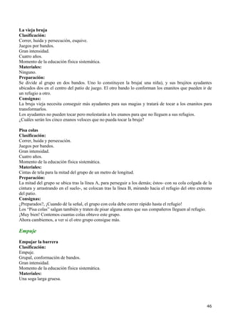 La vieja bruja
Clasificación:
Correr, huida y persecución, esquive.
Juegos por bandos.
Gran intensidad.
Cuatro años.
Momento de la educación física sistemática.
Materiales:
Ninguno.
Preparación:
Se divide al grupo en dos bandos. Uno lo constituyen la bruja( una niña), y sus brujitos ayudantes
ubicados dos en el centro del patio de juego. El otro bando lo conforman los enanitos que pueden ir de
un refugio a otro.
Consignas:
La bruja vieja necesita conseguir más ayudantes para sus magias y tratará de tocar a los enanitos para
transformarlos.
Los ayudantes no pueden tocar pero molestarán a los enanos para que no lleguen a sus refugios.
¿Cuáles serán los cinco enanos veloces que no pueda tocar la bruja?

Pisa colas
Clasificación:
Correr, huida y persecución.
Juegos por bandos.
Gran intensidad.
Cuatro años.
Momento de la educación física sistemática.
Materiales:
Cintas de tela para la mitad del grupo de un metro de longitud.
Preparación:
La mitad del grupo se ubica tras la línea A, para perseguir a los demás; éstos- con su cola colgada de la
cintura y arrastrando en el suelo-, se colocan tras la línea B, mirando hacia el refugio del otro extremo
del patio.
Consignas:
¿Preparados?, ¡Cuando dé la señal, el grupo con cola debe correr rápido hasta el refugio!
Los “Pisa colas” salgan también y traten de pisar alguna antes que sus compañeros lleguen al refugio.
¡Muy bien! Contemos cuantas colas obtuvo este grupo.
Ahora cambiemos, a ver si el otro grupo consigue más.

Empuje
Empujar la barrera
Clasificación:
Empuje.
Grupal, conformación de bandos.
Gran intensidad.
Momento de la educación física sistemática.
Materiales:
Una soga larga gruesa.




                                                                                                      46
 