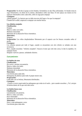 Preparación: Se divide al grupo en dos bandos, formándose en dos filas enfrentadas. Un bando toma la
soga firmemente a la altura de la cintura, ubicándose sobre una línea. El otro apoya sus manos en los
espacios intermedios entre cada niño, sobre la soga para empujar.
Consignas:
¿Quién ganará? ¿La barrera que no debe moverse del lugar o los que la empujan?
Cuando dé la señal, empiecen a empujar con mucha fuerza.

Los chinitos enojados
Clasificación:
Empuje.
Masivo, todos con todos.
Mediana intensidad.
Momento de la educación física sistemática.
Materiales:
Ninguno.
Preparación: Los niños desplazándose libremente por el espacio con los brazos cruzados sobre el
pecho.
Consignas:
Los chinitos pasean por todo el lugar, cuando se encuentran con otro chinito se saludan con una
reverencia.
Pero, cuando escuchan: “chinitos enojados”, buscan al nene que está más cerca, le dan la espalda y lo
empujan fuerte.
Después vuelven a pasear, saludando chinitos.

Lanzamientos

La bolsita sin casa
Clasificación:
De correr y arrojar con puntería.
Masivo, todos con todos.
Mediana intensidad.
Momento de la educación física sistemática.
Materiales:
Una bolsita para cada niño.
Palanganas de plástico para todo el grupo menos una.
Preparación:
Cada niño con su bolsita, libremente distribuidos.
Consignas:
 ¡Vamos a correr esquivando las palanganas que están en el suelo... pero cuando escuchen: ¡ Ya!, arrojen
la bolsita dentro de la que esté más cerca.

La bolsita busca casa
Clasificación:
Lanzamiento con puntería.
Masivo, todos con todos.
Poca intensidad.
Momento de la educación física sistemática.
Materiales:
Doce o más palanganas o aros.
Una bolsita para cada niño.


                                                                                                     47
 