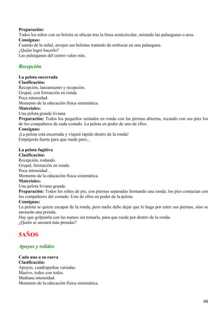 Preparación:
Todos los niños con su bolsita se ubican tras la línea semicircular, mirando las palanganas o aros.
Consignas:
Cuando dé la señal, arrojen sus bolsitas tratando de embocar en una palangana.
¿Quién logró hacerlo?
Las palanganas del centro valen más.

Recepción
La pelota encerrada
Clasificación:
Recepción, lanzamiento y recepción.
Grupal, con formación en ronda.
Poca intensidad.
Momento de la educación física sistemática.
Materiales:
Una pelota grande liviana.
Preparación: Todos los pequeños sentados en ronda con las piernas abiertas, tocando con sus pies los
de los compañeros de cada costado. La pelota en poder de uno de ellos.
Consignas:
¡La pelota está encerrada y viajará rápido dentro de la ronda!
Empújenla fuerte para que ruede pero...

La pelota fugitiva
Clasificación:
Recepción, rodando.
Grupal, formación en ronda.
Poca intensidad. .
Momento de la educación física sistemática.
Materiales:
Una pelota liviana grande.
Preparación: Todos los niños de pie, con piernas separadas formando una ronda; los pies contactan con
los compañeros del costado. Uno de ellos en poder de la pelota.
Consignas:
La pelota se quiere escapar de la ronda, pero nadie debe dejar que lo haga por entre sus piernas, sino se
anotarán una prenda.
Hay que golpearla con las manos sin tomarla, para que ruede por dentro de la ronda.
¿Quién se anotará más prendas?

5AÑOS
Apoyos y rolidos

Cada uno a su cueva
Clasificación:
Apoyos, cuadrupedias variadas.
Masivo, todos con todos.
Mediana intensidad.
Momento de la educación física sistemática.



                                                                                                      48
 