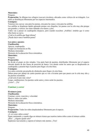 Materiales:
Ninguno.
Preparación: Se dibujan tres refugios (cuevas) circulares, ubicados como vértices de un triángulo. Los
niños se distribuyen libremente por los espacios intermedios.
Consignas:
Tenemos tres cuevas: una para los pumas, otra para las ranas y otra para las ardillas.
Las ardillas se desplazan rápido gateando porque son chiquitas; los pumas con la cola muy alta porque
son grandes y veloces; las ranas saltando con manos y pies.
Todos van a pasear en cuadrupedia despacio, pero cuando escuchen: ¡Ardillas!, tendrán que ir como
ellas hasta su cueva.
¿Cuál es la ardilla que llegó última?
¿Puede decir rana o también puma?

Los autos y puentes
Clasificación:
Apoyos, cuadrupedia.
Grupal con formación en fila.
Mediana intensidad. .
Momento de la educación física sistemática.
Materiales:
Ninguno.
Preparación:
Se divide al grupo en dos mitades. Una parte hará de puentes, distribuidos libremente por el espacio
ubicado dentro de dos líneas de posición de banco. Los demás serán los autos que se desplazarán en
cuadrupedia y pasarán bajo el puente para llegar a la otra línea.
Consignas:
Los autos correrán una prueba de obstáculos para llegar a la otra línea.
Deben pasar por debajo de cuatro puentes que se van a levantar para que pasen con la cola muy alta y
las piernas extendidas.
¿Cuál será el auto más veloz?
Luego, cambiaremos: los puentes serán autos y éstos serán los puentes.
¿Lisos?... ¡Ya!

Caminar y correr
El número justo
Clasificación:
Caminar, correr, reacción y velocidad.
Masivo, todos con todos.
Mediana intensidad.
Momento de la educación física sistemática.
Materiales:
Ninguno.
Preparación: Todos los niños desplazándose libremente por el espacio.
Consignas:
¡A ver como saben contar!
Sigan caminando y cuando diga un número tienen que reunirse tantos niños como el número señala.
¡Dos!... ¿Alguno quedó solo?
Sepárense nuevamente y esperen el número más atentos. ¡Tres!



                                                                                                   49
 