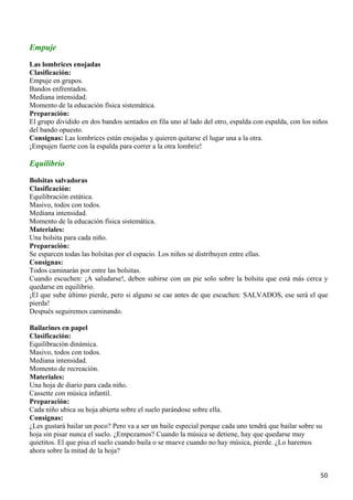 Empuje
Las lombrices enojadas
Clasificación:
Empuje en grupos.
Bandos enfrentados.
Mediana intensidad.
Momento de la educación física sistemática.
Preparación:
El grupo dividido en dos bandos sentados en fila uno al lado del otro, espalda con espalda, con los niños
del bando opuesto.
Consignas: Las lombrices están enojadas y quieren quitarse el lugar una a la otra.
¡Empujen fuerte con la espalda para correr a la otra lombriz!

Equilibrio

Bolsitas salvadoras
Clasificación:
Equilibración estática.
Masivo, todos con todos.
Mediana intensidad.
Momento de la educación física sistemática.
Materiales:
Una bolsita para cada niño.
Preparación:
Se esparcen todas las bolsitas por el espacio. Los niños se distribuyen entre ellas.
Consignas:
Todos caminarán por entre las bolsitas.
Cuando escuchen: ¡A saludarse!, deben subirse con un pie solo sobre la bolsita que está más cerca y
quedarse en equilibrio.
¡El que sube último pierde, pero si alguno se cae antes de que escuchen: SALVADOS, ese será el que
pierda!
Después seguiremos caminando.

Bailarines en papel
Clasificación:
Equilibración dinámica.
Masivo, todos con todos.
Mediana intensidad.
Momento de recreación.
Materiales:
Una hoja de diario para cada niño.
Cassette con música infantil.
Preparación:
Cada niño ubica su hoja abierta sobre el suelo parándose sobre ella.
Consignas:
¿Les gustará bailar un poco? Pero va a ser un baile especial porque cada uno tendrá que bailar sobre su
hoja sin pisar nunca el suelo. ¿Empezamos? Cuando la música se detiene, hay que quedarse muy
quietitos. El que pisa el suelo cuando baila o se mueve cuando no hay música, pierde. ¿Lo haremos
ahora sobre la mitad de la hoja?


                                                                                                      50
 
