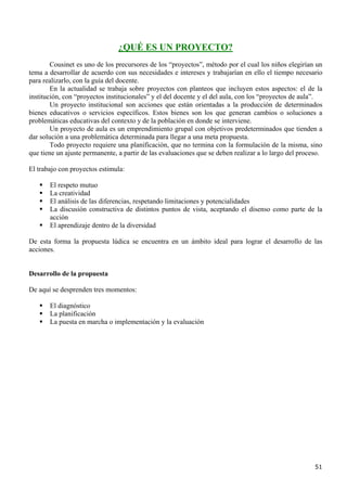 ¿QUÉ ES UN PROYECTO?
        Cousinet es uno de los precursores de los “proyectos”, método por el cual los niños elegirían un
tema a desarrollar de acuerdo con sus necesidades e intereses y trabajarían en ello el tiempo necesario
para realizarlo, con la guía del docente.
        En la actualidad se trabaja sobre proyectos con planteos que incluyen estos aspectos: el de la
institución, con “proyectos institucionales” y el del docente y el del aula, con los “proyectos de aula”.
        Un proyecto institucional son acciones que están orientadas a la producción de determinados
bienes educativos o servicios específicos. Estos bienes son los que generan cambios o soluciones a
problemáticas educativas del contexto y de la población en donde se interviene.
        Un proyecto de aula es un emprendimiento grupal con objetivos predeterminados que tienden a
dar solución a una problemática determinada para llegar a una meta propuesta.
        Todo proyecto requiere una planificación, que no termina con la formulación de la misma, sino
que tiene un ajuste permanente, a partir de las evaluaciones que se deben realizar a lo largo del proceso.

El trabajo con proyectos estimula:

       El respeto mutuo
       La creatividad
       El análisis de las diferencias, respetando limitaciones y potencialidades
       La discusión constructiva de distintos puntos de vista, aceptando el disenso como parte de la
       acción
       El aprendizaje dentro de la diversidad

De esta forma la propuesta lúdica se encuentra en un ámbito ideal para lograr el desarrollo de las
acciones.


Desarrollo de la propuesta

De aquí se desprenden tres momentos:

       El diagnóstico
       La planificación
       La puesta en marcha o implementación y la evaluación




                                                                                                       51
 