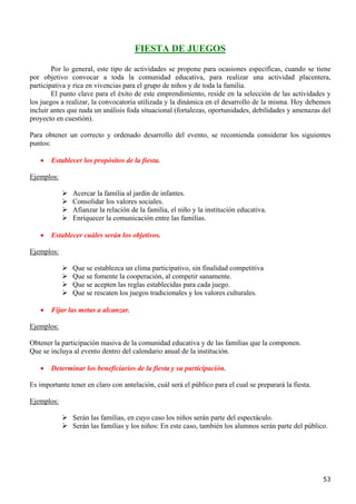 FIESTA DE JUEGOS

        Por lo general, este tipo de actividades se propone para ocasiones específicas, cuando se tiene
por objetivo convocar a toda la comunidad educativa, para realizar una actividad placentera,
participativa y rica en vivencias para el grupo de niños y de toda la familia.
        El punto clave para el éxito de este emprendimiento, reside en la selección de las actividades y
los juegos a realizar, la convocatoria utilizada y la dinámica en el desarrollo de la misma. Hoy debemos
incluir antes que nada un análisis foda situacional (fortalezas, oportunidades, debilidades y amenazas del
proyecto en cuestión).

Para obtener un correcto y ordenado desarrollo del evento, se recomienda considerar los siguientes
puntos:

   •   Establecer los propósitos de la fiesta.

Ejemplos:

               Acercar la familia al jardín de infantes.
               Consolidar los valores sociales.
               Afianzar la relación de la familia, el niño y la institución educativa.
               Enriquecer la comunicación entre las familias.

   •   Establecer cuáles serán los objetivos.

Ejemplos:

               Que se establezca un clima participativo, sin finalidad competitiva
               Que se fomente la cooperación, al competir sanamente.
               Que se acepten las reglas establecidas para cada juego.
               Que se rescaten los juegos tradicionales y los valores culturales.

   •   Fijar las metas a alcanzar.

Ejemplos:

Obtener la participación masiva de la comunidad educativa y de las familias que la componen.
Que se incluya al evento dentro del calendario anual de la institución.

   •   Determinar los beneficiarios de la fiesta y su participación.

Es importante tener en claro con antelación, cuál será el público para el cual se preparará la fiesta.

Ejemplos:

               Serán las familias, en cuyo caso los niños serán parte del espectáculo.
               Serán las familias y los niños: En este caso, también los alumnos serán parte del público.




                                                                                                         53
 