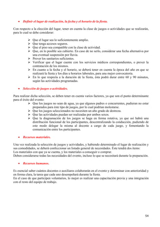 •   Definir el lugar de realización, la fecha y el horario de la fiesta.

Con respecto a la elección del lugar, tener en cuenta la clase de juegos o actividades que se realizarán,
para lo cual se debe considerar:

               Que el lugar sea lo suficientemente amplio.
               Que tenga accesos seguros.
               Que el piso sea compatible con la clase de actividad.
               Que, en lo posible sea cubierto. En caso de no serlo, considerar una fecha alternativa por
               una eventual suspensión por lluvia.
               Prever los sanitarios suficientes.
               Verificar que el lugar cuente con los servicios médicos correspondientes, o prever la
               contratación de los mismos.
               En cuanto a la fecha y el horario, se deberá tener en cuenta la época del año en que se
               realizará la fiesta y los días u horarios laborales, para una mejor convocatoria.
               En lo que respecta a la duración de la fiesta, ésta podrá durar entre 60 y 90 minutos,
               según las actividades programadas.

   •   Selección de juegos o actividades.

Para realizar dicha selección, se deben tener en cuenta varios factores, ya que son el punto determinante
para el éxito del evento:
                Que los juegos no sean de agua, ya que algunos padres o concurrentes, pudieran no estar
                preparados para éste tipo de juegos, por lo cual podrían molestarse.
                Que los juegos seleccionados no necesiten un alto grado de destreza.
                Que las actividades puedan ser realizadas por ambos sexos.
                Que la diagramación de los juegos se haga en forma rotativa, ya que así habrá una
                distribución funcional de los participantes, descentralizando la conducción, pudiendo de
                este modo delegar la misma al docente a cargo de cada juego, y fomentando la
                comunicación entre los participantes.

   •   Recursos materiales.

Una vez realizada la selección de juegos y actividades, y habiendo determinado el lugar de realización y
sus comodidades, se deberá confeccionar un listado general de necesidades. Éste tendrá dos ítems:
Los materiales con que ya se cuenta, y los materiales a conseguir o comprar.
Deben considerarse todas las necesidades del evento, incluso lo que se necesitará durante la preparación.

   •   Recursos humanos.

Es esencial saber cuántos docentes o auxiliares colaborarán en el evento y determinar con anterioridad y
en forma clara, la tarea que cada uno desempeñará durante la fiesta.
En el caso de que participen voluntarios, lo mejor es realizar una capacitación previa y una integración
con el resto del equipo de trabajo.




                                                                                                      54
 