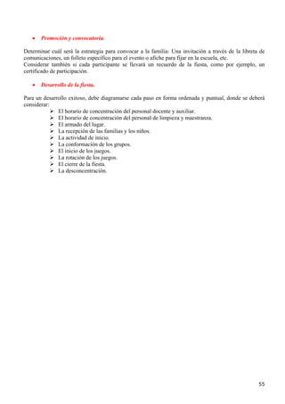 •   Promoción y convocatoria.

Determinar cuál será la estrategia para convocar a la familia: Una invitación a través de la libreta de
comunicaciones, un folleto específico para el evento o afiche para fijar en la escuela, etc.
Considerar también si cada participante se llevará un recuerdo de la fiesta, como por ejemplo, un
certificado de participación.

   •   Desarrollo de la fiesta.

Para un desarrollo exitoso, debe diagramarse cada paso en forma ordenada y puntual, donde se deberá
considerar:
              El horario de concentración del personal docente y auxiliar.
              El horario de concentración del personal de limpieza y maestranza.
              El armado del lugar.
              La recepción de las familias y los niños.
              La actividad de inicio.
              La conformación de los grupos.
              El inicio de los juegos.
              La rotación de los juegos.
              El cierre de la fiesta.
              La desconcentración.




                                                                                                    55
 