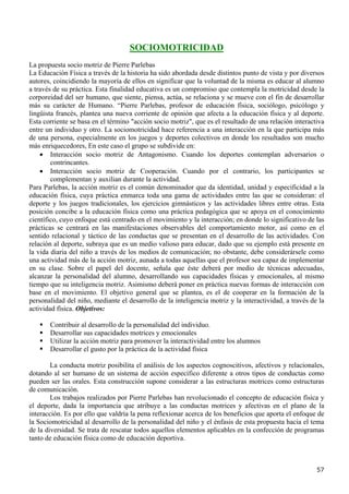 SOCIOMOTRICIDAD
La propuesta socio motriz de Pierre Parlebas
La Educación Física a través de la historia ha sido abordada desde distintos punto de vista y por diversos
autores, coincidiendo la mayoría de ellos en significar que la voluntad de la misma es educar al alumno
a través de su práctica. Esta finalidad educativa es un compromiso que contempla la motricidad desde la
corporeidad del ser humano, que siente, piensa, actúa, se relaciona y se mueve con el fin de desarrollar
más su carácter de Humano. “Pierre Parlebas, profesor de educación física, sociólogo, psicólogo y
lingüista francés, plantea una nueva corriente de opinión que afecta a la educación física y al deporte.
Esta corriente se basa en el término "acción socio motriz", que es el resultado de una relación interactiva
entre un individuo y otro. La sociomotricidad hace referencia a una interacción en la que participa más
de una persona, especialmente en los juegos y deportes colectivos en donde los resultados son mucho
más enriquecedores, En este caso el grupo se subdivide en:
    • Interacción socio motriz de Antagonismo. Cuando los deportes contemplan adversarios o
        contrincantes.
    • Interacción socio motriz de Cooperación. Cuando por el contrario, los participantes se
        complementan y auxilian durante la actividad.
Para Parlebas, la acción motriz es el común denominador que da identidad, unidad y especificidad a la
educación física, cuya práctica enmarca toda una gama de actividades entre las que se consideran: el
deporte y los juegos tradicionales, los ejercicios gimnásticos y las actividades libres entre otras. Esta
posición concibe a la educación física como una práctica pedagógica que se apoya en el conocimiento
científico, cuyo enfoque está centrado en el movimiento y la interacción; en donde lo significativo de las
prácticas se centrará en las manifestaciones observables del comportamiento motor, así como en el
sentido relacional y táctico de las conductas que se presentan en el desarrollo de las actividades. Con
relación al deporte, subraya que es un medio valioso para educar, dado que su ejemplo está presente en
la vida diaria del niño a través de los medios de comunicación; no obstante, debe considerársele como
una actividad más de la acción motriz, aunada a todas aquellas que el profesor sea capaz de implementar
en su clase. Sobre el papel del docente, señala que éste deberá por medio de técnicas adecuadas,
alcanzar la personalidad del alumno, desarrollando sus capacidades físicas y emocionales, al mismo
tiempo que su inteligencia motriz. Asimismo deberá poner en práctica nuevas formas de interacción con
base en el movimiento. El objetivo general que se plantea, es el de cooperar en la formación de la
personalidad del niño, mediante el desarrollo de la inteligencia motriz y la interactividad, a través de la
actividad física. Objetivos:

       Contribuir al desarrollo de la personalidad del individuo.
       Desarrollar sus capacidades motrices y emocionales
       Utilizar la acción motriz para promover la interactividad entre los alumnos
       Desarrollar el gusto por la práctica de la actividad física

        La conducta motriz posibilita el análisis de los aspectos cognoscitivos, afectivos y relacionales,
dotando al ser humano de un sistema de acción específico diferente a otros tipos de conductas como
pueden ser las orales. Esta construcción supone considerar a las estructuras motrices como estructuras
de comunicación.
        Los trabajos realizados por Pierre Parlebas han revolucionado el concepto de educación física y
el deporte, dada la importancia que atribuye a las conductas motrices y afectivas en el plano de la
interacción. Es por ello que valdría la pena reflexionar acerca de los beneficios que aporta el enfoque de
la Sociomotricidad al desarrollo de la personalidad del niño y el énfasis de esta propuesta hacia el tema
de la diversidad. Se trata de rescatar todos aquellos elementos aplicables en la confección de programas
tanto de educación física como de educación deportiva.



                                                                                                        57
 