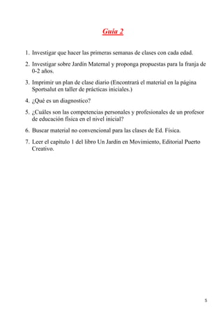 Guía 2

1. Investigar que hacer las primeras semanas de clases con cada edad.
2. Investigar sobre Jardín Maternal y proponga propuestas para la franja de
   0-2 años.
3. Imprimir un plan de clase diario (Encontrará el material en la página
   Sportsalut en taller de prácticas iniciales.)
4. ¿Qué es un diagnostico?
5. ¿Cuáles son las competencias personales y profesionales de un profesor
   de educación física en el nivel inicial?
6. Buscar material no convencional para las clases de Ed. Física.
7. Leer el capítulo 1 del libro Un Jardín en Movimiento, Editorial Puerto
   Creativo.




                                                                            5
 