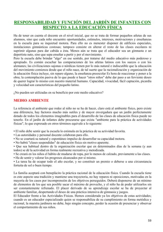 RESPONSABILIDAD Y FUNCIÓN DEL JARDÍN DE INFANTES CON
          RESPECTO A LA EDUCACIÓN FÍSICA
Ha de tener en cuenta el docente en el nivel inicial, que no se trata de formar pequeños atletas de sus
alumnos, sino que cada niño encuentre oportunidades, estímulos, intereses, motivaciones y enseñanzas
en la escuela para su inquietud motora. Para ello no es menester disponer de edificios especiales,
instalaciones gimnásticas costosas; tampoco consiste en alterar el resto de las clases escolares ni
suprimir algunas para dar cabida a ésta. Menos aún se trata que el educador sea un gimnasta o un
deportista nato, sino que sepa enseñar a partir y por el movimiento.
Pero la escuela debe brindar "algo" en ese sentido, por tratarse del medio educativo más poderoso y
apropiado. Es común escuchar las comparaciones de los atletas latinos con los suecos o con los
alemanes; las civilizaciones sajonas o nórdicas tienen por lo más natural e indiscutible que la educación
del movimiento comienza desde que el niño nace, de tal suerte que la racionalización y organización de
la educación física incluye, sin reparo alguno, la enseñanza preescolar Es hora de reaccionar y poner a la
obra; la contemplación pasiva de lo que puede n hacer "otros niños" debe dar paso a un ferviente deseo
de querer lograr lo mismo con nuestro material humano. Capacidad, vivacidad, fácil captación, picardía
y velocidad son características del pequeño latino.

¿No pueden ser utilizadas en su beneficio por este medio educativo?

MEDIO AMBIENTE
La referencia al ambiente que rodee al niño no se ha de hacer, claro está al ambiente físico, pero existe
una diferencia, hay factores mucho más sutiles y de mayor envergadura que un jardín perfectamente
dotado de todos los elementos imaginables para el desarrollo de las clases de educación física puede no
tenerlo. En el jardín de infantes debe procurarse que exista "ambiente para la práctica de actividades
físicas", lo que expresado en otros términos equivale a lo siguiente:

• El niño debe sentir que la escuela lo estimula en la práctica de su actividad favorita.
• Las autoridades y personal docente colaboran para ello.
• No se coartará su natural y espontáneo impulso de desarrollar su capacidad motora.
• No habrá "clases suspendidas" de educación física sin motivo aparente.
• Que sea habitual dentro de la organización escolar que en determinados días de la semana (y aun
todos) se dé la actividad en forma realmente recreativa y metodizada.
• Se creará en los niños el hábito de mudarse de ropa, por lo menos de calzado, previamente a las clases.
• Ha de sentir y valorar los progresos alcanzados por sí mismo.
• La tarea ha de ocupar todo el año escolar, y no constituir un premio o deberse a una circunstancia
fortuita de sol o buen tiempo.

La familia aceptará con beneplácito la práctica racional de la educación física. Cuando la escuela tiene
es este aspecto una tradición y mantiene una trayectoria, no hay reparos ni oposiciones, motivadas en la
mayoría de los casos por incomprensión de los objetivos perseguidos. Deberá disponerse de un mínimo
de elementos de los que sea posible sacar el máximo de provecho, y el niño ha de poder utilizarlos sin
ser constantemente refrenado. El placer derivado de su aprendizaje escolar se ha de proyectar al
ambiente familiar, despertando el deseo de una práctica intensiva de gimnasia y juegos.
El Educador frente a las Actividades Físicas. Hemos considerado ya los objetivos de estas actividades;
cuando es un educador especializado quien se responsabiliza de su cumplimiento en forma metódica y
racional, la maestra jardinera no debe, bajo ningún concepto, perder la ocasión de presenciar y observar
el comportamiento de sus niños.



                                                                                                       59
 