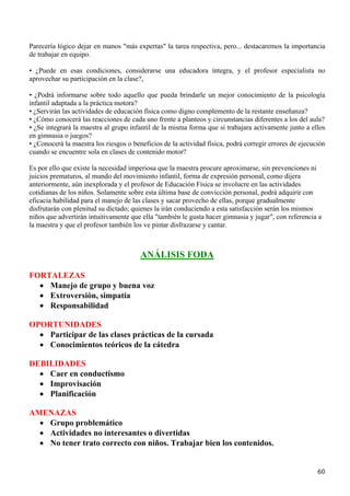 Parecería lógico dejar en manos "más expertas" la tarea respectiva, pero... destacaremos la importancia
de trabajar en equipo.

• ¿Puede en esas condiciones, considerarse una educadora íntegra, y el profesor especialista no
aprovechar su participación en la clase?,

• ¿Podrá informarse sobre todo aquello que pueda brindarle un mejor conocimiento de la psicología
infantil adaptada a la práctica motora?
• ¿Servirán las actividades de educación física como digno complemento de la restante enseñanza?
• ¿Cómo conocerá las reacciones de cada uno frente a planteos y circunstancias diferentes a los del aula?
• ¿Se integrará la maestra al grupo infantil de la misma forma que si trabajara activamente junto a ellos
en gimnasia o juegos?
• ¿Conocerá la maestra los riesgos o beneficios de la actividad física, podrá corregir errores de ejecución
cuando se encuentre sola en clases de contenido motor?

Es por ello que existe la necesidad imperiosa que la maestra procure aproximarse, sin prevenciones ni
juicios prematuros, al mundo del movimiento infantil, forma de expresión personal, como dijera
anteriormente, aún inexplorada y el profesor de Educación Física se involucre en las actividades
cotidianas de los niños. Solamente sobre esta última base de convicción personal, podrá adquirir con
eficacia habilidad para el manejo de las clases y sacar provecho de ellas, porque gradualmente
disfrutarán con plenitud su dictado; quienes la irán conduciendo a esta satisfacción serán los mismos
niños que advertirán intuitivamente que ella "también le gusta hacer gimnasia y jugar", con referencia a
la maestra y que el profesor también los ve pintar disfrazarse y cantar.



                                        ANÁLISIS FODA

FORTALEZAS
  • Manejo de grupo y buena voz
  • Extroversión, simpatía
  • Responsabilidad

OPORTUNIDADES
  • Participar de las clases prácticas de la cursada
  • Conocimientos teóricos de la cátedra

DEBILIDADES
  • Caer en conductismo
  • Improvisación
  • Planificación

AMENAZAS
  • Grupo problemático
  • Actividades no interesantes o divertidas
  • No tener trato correcto con niños. Trabajar bien los contenidos.


                                                                                                        60
 