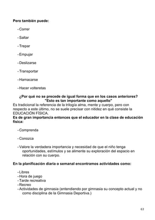 Pero también puede:

  • Correr


  • Saltar


  • Trepar


  • Empujar


  • Deslizarse


  • Transportar


  • Hamacarse


  • Hacer    volteretas

    ¿Por qué no se precede de igual forma que en los casos anteriores?
                     "Esto es tan importante como aquello"
Es tradicional la referencia de la trilogía alma, mente y cuerpo, pero con
respecto a este último, no se suele precisar con nitidez en qué consiste la
EDUCACIÓN FÍSICA.
Es de gran importancia entonces que el educador en la clase de educación
física:

  • Comprenda


  • Conozca


  • Valore la verdadera importancia y necesidad de que el niño tenga
     oportunidades, estímulos y se alimente su exploración del espacio en
     relación con su cuerpo.

En la planificación diaria o semanal encontramos actividades como:

  • Libres
  • Hora  de juego
  • Tarde recreativa
  • Recreo
  • Actividades de gimnasia (entendiendo por gimnasia su concepto actual y no
     como disciplina de la Gimnasia Deportiva.)



                                                                            63
 