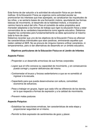 Esta forma de dar solución a la actividad de educación física es por demás
ineficaz. Si la Educación Física se organiza como actividad escolar se
promoverían los intereses que trae aparejado, se canalizarían las inquietudes de
los niños, y se sentaría bases de una formación motora, apuntalando las formas
básicas de movimiento, el desarrollo de la habilidad motora, e iniciando un
camino hacia la salud del niño. Para el cometido de estos propósitos será
menester adaptarse a las formas de trabajo que rigen la educación física y estar
convencidos de su verdadera trascendencia como agente educativo. Debemos
respetar los contenidos pero fundamentalmente se debe aprovechar al máximo
toda la hora de clase.
Debemos recordar que uno de los objetivos de la Educación Física es afianzar
las características individuales que sean positivas, aminorando aquellas que
resten calidad al SER. No se procura de ninguna manera unificar caracteres, ni
temperamentos, pero si dar alternativas de desarrollo en un ámbito educativo.

   Objetivos particulares de la Educación Física en el Jardín de Infantes

Aspecto Físico:

  • Propender     a un desarrollo armonioso de sus formas corporales

  • Lograr
         que el niño conozca su capacidad de movimiento, y en consecuencia
     pueda corregir y superar deficiencias del mismo.

  • Contrarrestar el brusco y forzoso sedentarismo a que se ve sometido al
     ingresar a la escuela.

  • Capacitarlo
             para que pueda desenvolverse con soltura, comodidad,
     economía de esfuerzos.

  • Pese a trabajar en grupos, lograr que cada niño se diferencie de los demás,
     en lo que respecta a formas de expresión y a la calidad de movimiento.

  • Prevenir   malas posturas

Aspecto Psíquico:

  • Estabilizar
              las reacciones emotivas, tan características de esta etapa y
     proporcionar seguridad en sí mismo.

  • Permitir   la libre expresión de sentimientos de gozo y placer.




                                                                              64
 