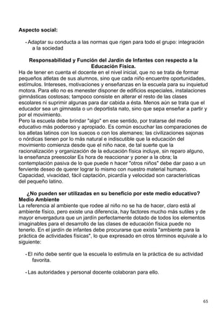Aspecto social:

  • Adaptar su conducta a las normas que rigen para todo el grupo: integración
     a la sociedad

     Responsabilidad y Función del Jardín de Infantes con respecto a la
                                Educación Física.
Ha de tener en cuenta el docente en el nivel inicial, que no se trata de formar
pequeños atletas de sus alumnos, sino que cada niño encuentre oportunidades,
estímulos. Intereses, motivaciones y enseñanzas en la escuela para su inquietud
motora. Para ello no es menester disponer de edificios especiales, instalaciones
gimnásticas costosas; tampoco consiste en alterar el resto de las clases
escolares ni suprimir algunas para dar cabida a ésta. Menos aún se trata que el
educador sea un gimnasta o un deportista nato, sino que sepa enseñar a partir y
por el movimiento.
Pero la escuela debe brindar "algo" en ese sentido, por tratarse del medio
educativo más poderoso y apropiado. Es común escuchar las comparaciones de
los atletas latinos con los suecos o con los alemanes; las civilizaciones sajonas
o nórdicas tienen por lo más natural e indiscutible que la educación del
movimiento comienza desde que el niño nace, de tal suerte que la
racionalización y organización de la educación física incluye, sin reparo alguno,
la enseñanza preescolar Es hora de reaccionar y poner a la obra; la
contemplación pasiva de lo que puede n hacer "otros niños" debe dar paso a un
ferviente deseo de querer lograr lo mismo con nuestro material humano.
Capacidad, vivacidad, fácil captación, picardía y velocidad son características
del pequeño latino.

   ¿No pueden ser utilizadas en su beneficio por este medio educativo?
Medio Ambiente
La referencia al ambiente que rodee al niño no se ha de hacer, claro está al
ambiente físico, pero existe una diferencia, hay factores mucho más sutiles y de
mayor envergadura que un jardín perfectamente dotado de todos los elementos
imaginables para el desarrollo de las clases de educación física puede no
tenerlo. En el jardín de infantes debe procurarse que exista "ambiente para la
práctica de actividades físicas", lo que expresado en otros términos equivale a lo
siguiente:

  • Elniño debe sentir que la escuela lo estimula en la práctica de su actividad
     favorita.

  • Las   autoridades y personal docente colaboran para ello.




                                                                                   65
 