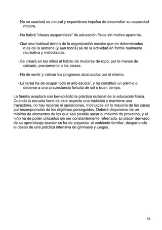 • Nose coartará su natural y espontáneo impulso de desarrollar su capacidad
     motora.

  • No   habrá "clases suspendidas" de educación física sin motivo aparente.

  • Que sea habitual dentro de la organización escolar que en determinados
     días de la semana (y aun todos) se dé la actividad en forma realmente
     recreativa y metodizada.

  • Secreará en los niños el hábito de mudarse de ropa, por lo menos de
     calzado, previamente a las clases.

  • Ha   de sentir y valorar los progresos alcanzados por sí mismo.

  • Latarea ha de ocupar todo el año escolar, y no constituir un premio o
     deberse a una circunstancia fortuita de sol o buen tiempo.

La familia aceptará con beneplácito la práctica racional de la educación física.
Cuando la escuela tiene es este aspecto una tradición y mantiene una
trayectoria, no hay reparos ni oposiciones, motivadas en la mayoría de los casos
por incomprensión de los objetivos perseguidos. Deberá disponerse de un
mínimo de elementos de los que sea posible sacar el máximo de provecho, y el
niño ha de poder utilizarlos sin ser constantemente refrenado. El placer derivado
de su aprendizaje escolar se ha de proyectar al ambiente familiar, despertando
el deseo de una práctica intensiva de gimnasia y juegos.




                                                                               66
 