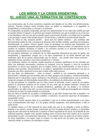 LOS NIÑOS Y LA CRISIS ARGENTINA:
  EL JUEGO UNA ALTERNATIVA DE CONTENCION.
Las consecuencias que la crisis económica Argentina está dejando en los niños son definitivamente,
nefastas. Nuestras criaturas miran azoradas como sus padres se empobrecen y se angustian, se
desequilibran y se desorientan, se estresan y se enferman.
No comprenden, no pueden comprender, por qué casi repentinamente en sus vidas todo cambió, por qué
no pueden obtener el juguete o la golosina que siempre disfrutaron, por qué la comida ya no es tan rica
ni tan abundante como era, por qué no pueden seguir concurriendo al jardín o al colegio que les gustaba
y por qué papá y mamá, están siempre tensos y de mal humor y cada día les prestan menos atención.
Para los niños no hay respuesta posible – quizá para los adultos tampoco – que justifique este
desconcertante estado de vida, e incapaces de procesar estos terribles cambios, somatizan sus tensiones,
desembocando en cuadros clínicos agudos, como lo atestiguan los médicos que diariamente ven
aumentada la cantidad de pequeños pacientes en los hospitales infanto-juveniles, los educadores con los
cambios de conducta, desinterés al estudio y los asistentes sociales en el marcado aumento de la
adicción, especialmente con el consumo de marihuana.
De una manera alarmante, las conductas de los niños presentan alteraciones que para los padres son
inexplicables y angustiantes, porque ven a sus hijos comportarse de un modo anormal que está
totalmente fuera de las pautas educacionales que les dieron – aun cuando éstas fuesen precarias –
adoptando incluso, actitudes y reacciones compulsivas y violentas.
Las estadísticas médicas no mienten cuando muestran un aumento significativo de las consultas por
niños con desbordes emocionales, trastornos de ansiedad, crisis de angustia y crisis de excitación
psicomotriz en chicos muy pequeños que no aceptan límites, que repentinamente se tiran al piso y
patalean como poseídos, desconcertando a sus padres y agregándoles un pesar adicional a los que ya
acumulan, por obra y gracia de la crisis que se abate sobre todos nosotros.
Por otra parte, los adolescentes – como es natural - también se ven seriamente afectados y, al
desconcierto y rebeldía que son normales para esa edad, agregan crisis de pánico, violencia desmedida,
desprecio por la vida propia y ajena, inclinación a las adiciones y sexualidad precoz, con su secuela de
riesgos de contagios de enfermedades transmisibles y de embarazos de adolescentes casi niñas.
Lo más preocupante es comprobar que los niños asisten al derrumbe social y moral de sus padres,
quienes se encuentran inmersos en los avatares de una crisis que no pueden controlar, víctimas del
desempleo y la expulsión de la sociedad productiva, agobiados por las deudas y la violencia
generalizada y sin saber como salir, ni como avizorar un futuro, sin medir que preocupados por construir
el futuro de sus hijos los están matando en el presente.
Para los niños el soporte de sus padres es fundamental, ya que ellos siempre han sido su ejemplo y su
referencia, por lo que ver a sus padres endebles y temerosos, les provoca reacciones de desamparo,
inseguridad y temor.
Así se están criando nuestros hijos en la actualidad, y esto no se refiere específicamente a las clases
socio económicamente más bajas, ni a los grupos sociales marginales, sino prácticamente, a todo el
tejido social.
Un ejemplo clásico es el del industrial de clase media alta, que se vio obligado a cerrar su fábrica,
despedir a sus obreros, asumió deudas comerciales que hoy no puede afrontar, quiebra y se derrumba,
luego de una vida entera de dedicación a construir la futura seguridad de los suyos. En la familia de este
industrial argentino, elegido como ejemplo (leading case), en pocos años todo cambió, de la creciente
prosperidad, se pasó a la amenazante bancarrota. Ya no pueden sumir los gastos de un lujoso country,
los autos importados y los largos viajes al exterior. La vida social con sus pares, que están en una
situación similar, se resiente y los afectados se aíslan.




                                                                                                       68
 