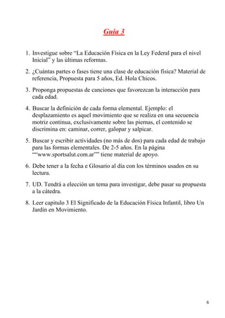 Guía 3

1. Investigue sobre “La Educación Física en la Ley Federal para el nivel
   Inicial” y las últimas reformas.
2. ¿Cuántas partes o fases tiene una clase de educación física? Material de
   referencia, Propuesta para 5 años, Ed. Hola Chicos.
3. Proponga propuestas de canciones que favorezcan la interacción para
   cada edad.
4. Buscar la definición de cada forma elemental. Ejemplo: el
   desplazamiento es aquel movimiento que se realiza en una secuencia
   motriz continua, exclusivamente sobre las piernas, el contenido se
   discrimina en: caminar, correr, galopar y salpicar.
5. Buscar y escribir actividades (no más de dos) para cada edad de trabajo
   para las formas elementales. De 2-5 años. En la página
   ““www.sportsalut.com.ar”” tiene material de apoyo.
6. Debe tener a la fecha e Glosario al día con los términos usados en su
   lectura.
7. UD. Tendrá a elección un tema para investigar, debe pasar su propuesta
   a la cátedra.
8. Leer capitulo 3 El Significado de la Educación Física Infantil, libro Un
   Jardín en Movimiento.




                                                                              6
 