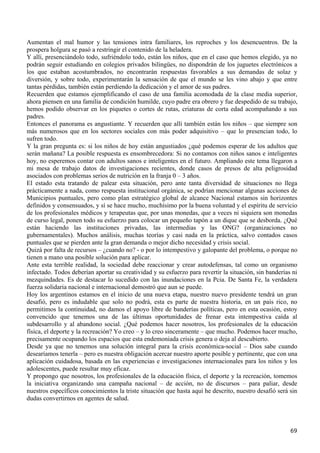 Aumentan el mal humor y las tensiones intra familiares, los reproches y los desencuentros. De la
prospera holgura se pasó a restringir el contenido de la heladera.
Y allí, presenciándolo todo, sufriéndolo todo, están los niños, que en el caso que hemos elegido, ya no
podrán seguir estudiando en colegios privados bilingües, no dispondrán de los juguetes electrónicos a
los que estaban acostumbrados, no encontrarán respuestas favorables a sus demandas de solaz y
diversión, y sobre todo, experimentarán la sensación de que el mundo se les vino abajo y que entre
tantas pérdidas, también están perdiendo la dedicación y el amor de sus padres.
Recuerden que estamos ejemplificando el caso de una familia acomodada de la clase media superior,
ahora piensen en una familia de condición humilde, cuyo padre era obrero y fue despedido de su trabajo,
hemos podido observar en los piquetes o cortes de rutas, criaturas de corta edad acompañando a sus
padres.
Entonces el panorama es angustiante. Y recuerden que allí también están los niños – que siempre son
más numerosos que en los sectores sociales con más poder adquisitivo – que lo presencian todo, lo
sufren todo.
Y la gran pregunta es: si los niños de hoy están angustiados ¿qué podemos esperar de los adultos que
serán mañana? La posible respuesta es ensombrecedora: Si no contamos con niños sanos e inteligentes
hoy, no esperemos contar con adultos sanos e inteligentes en el futuro. Ampliando este tema llegaron a
mi mesa de trabajo datos de investigaciones recientes, donde casos de presos de alta peligrosidad
asociados con problemas serios de nutrición en la franja 0 – 3 años.
El estado esta tratando de palear esta situación, pero ante tanta diversidad de situaciones no llega
prácticamente a nada, como respuesta institucional orgánica, se podrían mencionar algunas acciones de
Municipios puntuales, pero como plan estratégico global de alcance Nacional estamos sin horizontes
definidos y consensuados, y sí se hace mucho, muchísimo por la buena voluntad y el espíritu de servicio
de los profesionales médicos y terapeutas que, por unas monedas, que a veces ni siquiera son monedas
de curso legal, ponen todo su esfuerzo para colocar un pequeño tapón a un dique que se desborda. ¿Qué
están haciendo las instituciones privadas, las intermedias y las ONG? (organizaciones no
gubernamentales). Muchos análisis, muchas teorías y casi nada en la práctica, salvo contados casos
puntuales que se pierden ante la gran demanda o mejor dicho necesidad y crisis social.
Quizá por falta de recursos – ¿cuando no? - o por lo intempestivo y galopante del problema, o porque no
tienen a mano una posible solución para aplicar.
Ante esta terrible realidad, la sociedad debe reaccionar y crear autodefensas, tal como un organismo
infectado. Todos deberían aportar su creatividad y su esfuerzo para revertir la situación, sin banderías ni
mezquindades. Es de destacar lo sucedido con las inundaciones en la Pcia. De Santa Fe, la verdadera
fuerza solidaria nacional e internacional demostró que aun se puede.
Hoy los argentinos estamos en el inicio de una nueva etapa, nuestro nuevo presidente tendrá un gran
desafió, pero es indudable que solo no podrá, esta es parte de nuestra historia, en un país rico, no
permitimos la continuidad, no damos el apoyo libre de banderías políticas, pero en esta ocasión, estoy
convencido que tenemos una de las últimas oportunidades de frenar esta intempestiva caída al
subdesarrollo y al abandono social. ¿Qué podemos hacer nosotros, los profesionales de la educación
física, el deporte y la recreación? Yo creo – y lo creo sinceramente – que mucho. Podemos hacer mucho,
precisamente ocupando los espacios que esta endemoniada crisis genera o deja al descubierto.
Desde ya que no tenemos una solución integral para la crisis económica-social – Dios sabe cuando
desearíamos tenerla – pero es nuestra obligación acercar nuestro aporte posible y pertinente, que con una
aplicación cuidadosa, basada en las experiencias e investigaciones internacionales para los niños y los
adolescentes, puede resultar muy eficaz.
Y propongo que nosotros, los profesionales de la educación física, el deporte y la recreación, tomemos
la iniciativa organizando una campaña nacional – de acción, no de discursos – para paliar, desde
nuestros específicos conocimientos la triste situación que hasta aquí he descrito, nuestro desafió será sin
dudas convertirnos en agentes de salud.




                                                                                                        69
 