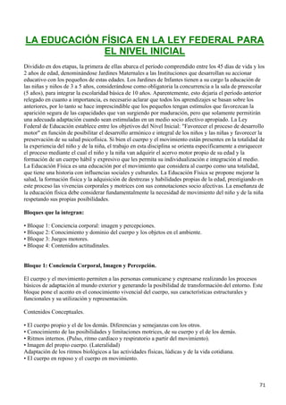 LA EDUCACIÓN FÍSICA EN LA LEY FEDERAL PARA
             EL NIVEL INICIAL
Dividido en dos etapas, la primera de ellas abarca el período comprendido entre los 45 días de vida y los
2 años de edad, denominándose Jardines Maternales a las Instituciones que desarrollan su accionar
educativo con los pequeños de estas edades. Los Jardines de Infantes tienen a su cargo la educación de
las niñas y niños de 3 a 5 años, considerándose como obligatoria la concurrencia a la sala de preescolar
(5 años), para integrar la escolaridad básica de 10 años. Aparentemente, esto dejaría el período anterior
relegado en cuanto a importancia, es necesario aclarar que todos los aprendizajes se basan sobre los
anteriores, por lo tanto se hace imprescindible que los pequeños tengan estímulos que favorezcan la
aparición segura de las capacidades que van surgiendo por maduración, pero que solamente permitirán
una adecuada adaptación cuando sean estimuladas en un medio socio afectivo apropiado. La Ley
Federal de Educación establece entre los objetivos del Nivel Inicial: "Favorecer el proceso de desarrollo
motor" en función de posibilitar el desarrollo armónico e integral de los niños y las niñas y favorecer la
preservación de su salud psicofísica. Si bien el cuerpo y el movimiento están presentes en la totalidad de
la experiencia del niño y de la niña, el trabajo en esta disciplina se orienta específicamente a enriquecer
el proceso mediante el cual el niño y la niña van adquirir el acervo motor propio de su edad y la
formación de un cuerpo hábil y expresivo que les permita su individualización e integración al medio.
La Educación Física es una educación por el movimiento que considera al cuerpo como una totalidad,
que tiene una historia con influencias sociales y culturales. La Educación Física se propone mejorar la
salud, la formación física y la adquisición de destrezas y habilidades propias de la edad, prestigiando en
este proceso las vivencias corporales y motrices con sus connotaciones socio afectivas. La enseñanza de
la educación física debe considerar fundamentalmente la necesidad de movimiento del niño y de la niña
respetando sus propias posibilidades.

Bloques que la integran:

• Bloque 1: Conciencia corporal: imagen y percepciones.
• Bloque 2: Conocimiento y dominio del cuerpo y los objetos en el ambiente.
• Bloque 3: Juegos motores.
• Bloque 4: Contenidos actitudinales.


Bloque 1: Conciencia Corporal, Imagen y Percepción.

El cuerpo y el movimiento permiten a las personas comunicarse y expresarse realizando los procesos
básicos de adaptación al mundo exterior y generando la posibilidad de transformación del entorno. Este
bloque pone el acento en el conocimiento vivencial del cuerpo, sus características estructurales y
funcionales y su utilización y representación.

Contenidos Conceptuales.

• El cuerpo propio y el de los demás. Diferencias y semejanzas con los otros.
• Conocimiento de las posibilidades y limitaciones motrices, de su cuerpo y el de los demás.
• Ritmos internos. (Pulso, ritmo cardíaco y respiratorio a partir del movimiento).
• Imagen del propio cuerpo. (Lateralidad)
Adaptación de los ritmos biológicos a las actividades físicas, lúdicas y de la vida cotidiana.
• El cuerpo en reposo y el cuerpo en movimiento.



                                                                                                        71
 
