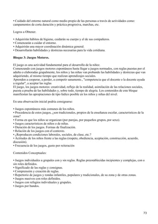 • Cuidado del entorno natural como medio propio de las personas a través de actividades como:
campamentos de corta duración y práctica progresiva, marchas, etc.

Logros a Obtener.

• Adquirirán hábitos de higiene, cuidarán su cuerpo y el de sus compañeros.
• Comenzarán a cuidar el entorno.
• Adquirirán una mayor coordinación dinámica general.
• Desarrollarán habilidades y destrezas necesarias para la vida cotidiana.

Bloque 3: Juegos Motores.

El juego es una actividad fundamental para el desarrollo de la niñez.
Comenzando con juegos motores espontáneos hasta llegar a juegos normados, con reglas puestas por el
adulto o elaboradas grupalmente, los niños y las niñas van probando las habilidades y destrezas que van
adquiriendo, al mismo tiempo que realizan aprendizajes sociales.
Aprenden a cooperar, a perder, a competir sanamente., "competencia que el docente o la docente ayuda
a regular", a aceptar las reglas
El juego, los juegos motores: creatividad, reflejo de la realidad, asimilación de las relaciones sociales,
puesta a prueba de las habilidades y, sobre todo, tiempo de alegría. Los contenidos de este bloque
manifiestan las apropiaciones de tipo lúdico posible en los niños y niñas del nivel.

En una observación inicial podría consignarse:

• Juegos espontáneos más comunes de los niños.
• Procedencia de estos juegos, ¿son tradicionales, propios de la enseñanza escolar, característicos de la
zona?
• Forma en que los niños se organizan (por parejas, por pequeños grupos, por sexo).
• Juegos característicos de niños o de niñas.
• Duración de los juegos. Formas de finalización.
• Relación de los juegos con el contexto.
• ¿Reproducen condiciones laborales, sociales, de clase, etc.?
• Actitudes de los niños frente a las reglas (respeto, obediencia, aceptación, construcción, acuerdo,
discusión).
• Frecuencia de los juegos, gusto por reiteración

Contenidos Conceptuales:

• Juegos individuales u grupales con y sin reglas. Reglas preestablecidas incipientes y complejas, con o
sin roles definidos.
• Significado de las reglas y consignas.
• Comprensión y creación de reglas.
• Repertorio de juegos y rondas infantiles, populares y tradicionales, de su zona y de otras zonas.
• Juegos masivos con roles definidos.
• Juegos con refugios individuales y grupales.
• Juegos por bandos.




                                                                                                        73
 