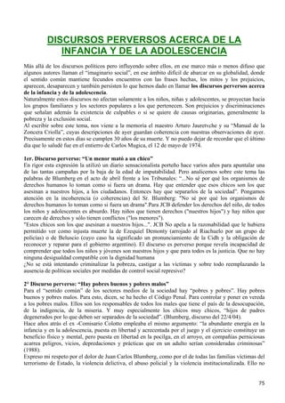 DISCURSOS PERVERSOS ACERCA DE LA
             INFANCIA Y DE LA ADOLESCENCIA
Más allá de los discursos políticos pero influyendo sobre ellos, en ese marco más o menos difuso que
algunos autores llaman el “imaginario social”, en ese ámbito difícil de abarcar en su globalidad, donde
el sentido común mantiene fecundos encuentros con las frases hechas, los mitos y los prejuicios,
aparecen, desaparecen y también persisten lo que hemos dado en llamar los discursos perversos acerca
de la infancia y de la adolescencia.
Naturalmente estos discursos no afectan solamente a los niños, niñas y adolescentes, se proyectan hacia
los grupos familiares y los sectores populares a los que pertenecen. Son prejuicios y discriminaciones
que señalan además la existencia de culpables o si se quiere de causas originarias, generalmente la
pobreza y la exclusión social.
Al escribir sobre este tema, nos viene a la memoria el maestro Arturo Jauretvche y su “Manual de la
Zoncera Criolla”, cuyas descripciones de ayer guardan coherencia con nuestras observaciones de ayer.
Precisamente en estos días se cumplen 30 años de su muerte. Y no puedo dejar de recordar que el último
día que lo saludé fue en el entierro de Carlos Mugica, el 12 de mayo de 1974.

1er. Discurso perverso: “Un menor mató a un chico”
En rigor esta expresión la utilizó un diario sensacionalista porteño hace varios años para apuntalar una
de las tantas campañas por la baja de la edad de imputabilidad. Pero analicemos sobre este tema las
palabras de Blumberg en el acto de abril frente a los Tribunales: “...No sé por qué los organismos de
derechos humanos lo toman como si fuera un drama. Hay que entender que esos chicos son los que
asesinan a nuestros hijos, a los ciudadanos. Entonces hay que separarlos de la sociedad”. Pongamos
atención en la incoherencia (o coherencias) del Sr. Blumberg: "No sé por qué los organismos de
derechos humanos lo toman como si fuera un drama".Para JCB defender los derechos del niño, de todos
los niños y adolescentes es absurdo. Hay niños que tienen derechos ("nuestros hijos") y hay niños que
carecen de derechos y sólo tienen conflictos ("los menores").
"Estos chicos son los que asesinan a nuestros hijos...". JCB No apela a la razonabilidad que le hubiera
permitido ver como injusta muerte la de Ezequiel Demonty (arrojado al Riachuelo por un grupo de
policías) o de Beluscio (cuyo caso ha significado un pronunciamiento de la Cidh y la obligación de
reconocer y reparar para el gobierno argentino). El discurso es perverso porque revela incapacidad de
comprender que todos los niños y jóvenes son nuestros hijos y que para todos es la justicia. Que no hay
ninguna desigualdad compatible con la dignidad humana
¿No se está intentando criminalizar la pobreza, castigar a las víctimas y sobre todo reemplazando la
ausencia de políticas sociales por medidas de control social represivo?

2° Discurso perverso: “Hay pobres buenos y pobres malos”
Para el “sentido común” de los sectores medios de la sociedad hay “pobres y pobres”. Hay pobres
buenos y pobres malos. Para esto, dicen, se ha hecho el Código Penal. Para controlar y poner en vereda
a los pobres malos. Ellos son los responsables de todos los males que tiene el país de la desocupación,
de la indigencia, de la miseria. Y muy especialmente los chicos muy chicos, “hijos de padres
degenerados por lo que deben ser separados de la sociedad”. (Blumberg, discurso del 22/4/04).
Hace años atrás el ex -Comisario Colotto empleaba el mismo argumento: “la abundante energía en la
infancia y en la adolescencia, puesta en libertad y acrecentada por el juego y el ejercicio constituye un
beneficio físico y mental, pero puesta en libertad en la pocilga, en el arroyo, en compañías perniciosas
acarrea peligros, vicios, depredaciones y prácticas que en un adulto serían consideradas criminosas”
(1988).
Expreso mi respeto por el dolor de Juan Carlos Blumberg, como por el de todas las familias víctimas del
terrorismo de Estado, la violencia delictiva, el abuso policial y la violencia institucionalizada. Ello no


                                                                                                       75
 