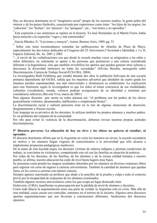 Hay un discurso dominante en el “imaginario social” propio de los sectores medios: la gente pobre del
interior y de los países limítrofes, caracterizado por expresiones como éstas: “los hijos de los negros, los
“cabecitas”, los “bolitas”, los “perucas”, los “paraguas”, etc., “son lentos y no aprenden.”
2
 Esta expresión o sus sinónimos se repiten en la historia. Ya José Hernández en el Martín Fierro, había
hacía mención a la expresión “vagos y mal entretenidos”
3
    García Méndez, E; “Lecciones y ensayos”, Astrea, Buenos Aires, 1989, pg. 51
4
   Sobre este tema recomendamos consultar las publicaciones de Abuelas de Plaza de Mayo,
especialmente los dos tomos dedicados al Congreso del 25 Aniversario (“Juventud e Identidad, t. I y II,
Espacio Editorial, Bs. As. 2001 y 2002
“...A través de las verbalizaciones con que desde la escuela muchas veces se estigmatiza a las niñas y
niños diferentes, no solamente se aparta a las personas que pertenecen a una cultura considerada
diferente a la hegemónica, sino que también invisibiliza los aportes que pueden generar otras culturas y
desconoce la diversidad intrínseca en todas las sociedades” (Silvina Heredia, monografía sobre
Discriminación, Carrera de Trabajo Social-FCS-UBA, 2004).
La investigadora Ruth Feldsberg que estudió durante dos años la población boliviana de una escuela
primaria dependiente del GCBA, señala que los maestros advierten que alrededor de cuarto grado los
alumnos pierden espontaneidad, son más introvertidos y disminuyen su rendimiento. La explicación
para este fenómeno según la investigadora es que los niños al tomar conciencia de sus modalidades
culturales (vocabulario, tonada, valores) podrían avergonzarse de su identidad y terminan por
considerarse inferiores (Revista Viva, marzo de 2001)
Para algunos docentes –por suerte no todos piensan así- “el problema son los padres de los chicos
generalmente violentos, desamorados, indiferentes o simplemente brutos”.
La discriminación racial y cultural pareciera estar en la raíz de algunas situaciones de deserción,
desgranamiento y fracaso escolar.
Este lenguaje no es privativo de los docentes: lo utilizan también los propios alumnos y muchos padres.
Es un problema del conjunto de la comunidad.
Por ello para evitar la violencia de la discriminación, debemos revisar nuestras propias actitudes
discriminatorias.

5° Discurso perverso: La educación de hoy no sirve y los chicos no quieren ni estudiar, ni
aprender.
El discurso dominante afirma que en la Argentina en crisis los maestros no sirven, la escuela secundaria
no motiva y los alumnos llegan vírgenes de conocimientos a la universidad que sólo alcanza a
implementar propuestas pedagógicas mediocres.
De la mano de esta leyenda negra, los docentes víctimas de salarios indignos y pésimas condiciones de
trabajo, se convierten en victimarios, compartiendo este rol con las familias en situación de pobreza.
Por culpa de los docentes, de las familias, de los alumnos y de la escasa calidad humana e nuestro
pueblo, se afirma, nuestra educación ha caído de nivel hasta lugares muy bajos.
Se presentan como prueba los magros resultados obtenidos por los alumnos en diversos exámenes libres
para ingresar sin curso de ingreso a carreras universitarias. También la cantidad de alumnos que quedan
fuera, en los cursos a carreras con número clausus.
Siempre aparece reporteado un profesor que alude a la sencillez de la prueba y culpa a todo el contexto
previo por la incapacidad de respuestas de los alumnos examinados.
También algunos rectores universitarios, entre los que ocupa un lugar destacado Jaim
Etcheverry, (UBA), manifiestan su preocupación por la pérdida de nivel de alumnos y docentes.
Como toda falacia la argumentación tiene una parte de verdad: la Argentina está en crisis. Más allá de
esta realidad, cuyas causas son conocidas, entramos en el terreno de lo incierto. Algunos otros discursos
aportan argumentaciones que nos llevarían a conclusiones diferentes. Analicemos dos discursos
opuestos:


                                                                                                         77
 