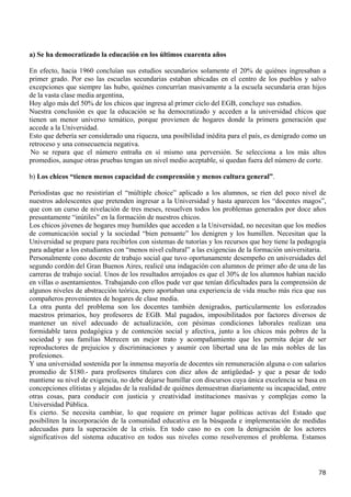 a) Se ha democratizado la educación en los últimos cuarenta años

En efecto, hacia 1960 concluían sus estudios secundarios solamente el 20% de quiénes ingresaban a
primer grado. Por eso las escuelas secundarias estaban ubicadas en el centro de los pueblos y salvo
excepciones que siempre las hubo, quiénes concurrían masivamente a la escuela secundaria eran hijos
de la vasta clase media argentina,
Hoy algo más del 50% de los chicos que ingresa al primer ciclo del EGB, concluye sus estudios.
Nuestra conclusión es que la educación se ha democratizado y acceden a la universidad chicos que
tienen un menor universo temático, porque provienen de hogares donde la primera generación que
accede a la Universidad.
Esto que debería ser considerado una riqueza, una posibilidad inédita para el país, es denigrado como un
retroceso y una consecuencia negativa.
 No se repara que el número entraña en sí mismo una perversión. Se selecciona a los más altos
promedios, aunque otras pruebas tengan un nivel medio aceptable, si quedan fuera del número de corte.

b) Los chicos “tienen menos capacidad de comprensión y menos cultura general”.

Periodistas que no resistirían el “múltiple choice” aplicado a los alumnos, se ríen del poco nivel de
nuestros adolescentes que pretenden ingresar a la Universidad y hasta aparecen los “docentes magos”,
que con un curso de nivelación de tres meses, resuelven todos los problemas generados por doce años
presuntamente “inútiles” en la formación de nuestros chicos.
Los chicos jóvenes de hogares muy humildes que acceden a la Universidad, no necesitan que los medios
de comunicación social y la sociedad “bien pensante” los denigren y los humillen. Necesitan que la
Universidad se prepare para recibirlos con sistemas de tutorías y los recursos que hoy tiene la pedagogía
para adaptar a los estudiantes con “menos nivel cultural” a las exigencias de la formación universitaria.
Personalmente cono docente de trabajo social que tuvo oportunamente desempeño en universidades del
segundo cordón del Gran Buenos Aires, realicé una indagación con alumnos de primer año de una de las
carreras de trabajo social. Unos de los resultados arrojados es que el 30% de los alumnos habían nacido
en villas o asentamientos. Trabajando con ellos pude ver que tenían dificultades para la comprensión de
algunos niveles de abstracción teórica, pero aportaban una experiencia de vida mucho más rica que sus
compañeros provenientes de hogares de clase media.
La otra punta del problema son los docentes también denigrados, particularmente los esforzados
maestros primarios, hoy profesores de EGB. Mal pagados, imposibilitados por factores diversos de
mantener un nivel adecuado de actualización, con pésimas condiciones laborales realizan una
formidable tarea pedagógica y de contención social y afectiva, junto a los chicos más pobres de la
sociedad y sus familias Merecen un mejor trato y acompañamiento que les permita dejar de ser
reproductores de prejuicios y discriminaciones y asumir con libertad una de las más nobles de las
profesiones.
Y una universidad sostenida por la inmensa mayoría de docentes sin remuneración alguna o con salarios
promedio de $180.- para profesores titulares con diez años de antigüedad- y que a pesar de todo
mantiene su nivel de exigencia, no debe dejarse humillar con discursos cuya única excelencia se basa en
concepciones elitistas y alejadas de la realidad de quiénes demuestran diariamente su incapacidad, entre
otras cosas, para conducir con justicia y creatividad instituciones masivas y complejas como la
Universidad Pública.
Es cierto. Se necesita cambiar, lo que requiere en primer lugar políticas activas del Estado que
posibiliten la incorporación de la comunidad educativa en la búsqueda e implementación de medidas
adecuadas para la superación de la crisis. En todo caso no es con la denigración de los actores
significativos del sistema educativo en todos sus niveles como resolveremos el problema. Estamos




                                                                                                      78
 