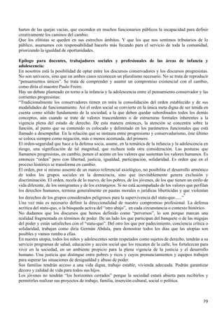 hartos de las quejas vacías, que esconden en muchos funcionarios públicos la incapacidad para definir
creativamente los caminos del cambio.
Que los elitistas se queden en sus estrechos ámbitos. Y que los que nos sentimos tributarios de lo
público, asumamos con responsabilidad hacerlo más fecundo para el servicio de toda la comunidad,
priorizando la igualdad de oportunidades.

Epílogo para docentes, trabajadores sociales y profesionales de las áreas de infancia y
adolescencia:
En nosotros está la posibilidad de optar entre los discursos conservadores y los discursos progresistas.
No son unívocos, sino que en ambos casos reconocen un pluralismo necesario. No se trata de reproducir
“pensamientos únicos”. Se trata de comprender y asumir un compromiso existencial con el cambio,
como diría el maestro Paulo Freire.
Hay un debate planteado en torno a la infancia y la adolescencia entre el pensamiento conservador y las
corrientes progresistas:
“Tradicionalmente los conservadores tienen en mira la consolidación del orden establecido y de sus
modalidades de funcionamiento. Así el orden social se convierte en la única meta digna de ser tenida en
cuenta como sólido fundamento de la sociedad, a la que deben quedar subordinados todos los demás
conceptos, aún cuando se trate de valores trascendentes o de estructuras formales inherentes a la
vigencia plena del estado de derecho. De esta manera entonces, la atención se concentra sobre la
función, al punto que su contenido es colocado y delimitado en los parámetros funcionales que está
llamado a desempeñar. En la relación que se instaura entre progresismo y conservadurismo, éste último
se coloca siempre como negación, más o menos acentuada, del primero.
El orden-seguridad que hace a la defensa socia, asume, en la temática de la infancia y la adolescencia en
riesgo, una significación de tal magnitud, que rechaza toda otra consideración. Las posturas que
llamamos progresistas, en cambio, ponen el acento en los valores que sustentan los valores humanos. Es
entonces “orden” pero con libertad, justicia, igualdad, participación, solidaridad. Es orden que en el
proceso histórico se transforma en cambio.
El orden, por sí mismo ausente de un marco referencial axiológico, no posibilita el desarrollo armónico
de todos los grupos sociales en la democracia, sino que inevitablemente genera exclusión y
discriminación. El orden, recela de lo nuevo, de los pobres, de los jóvenes, de los que tienen un estilo de
vida diferente, de los inmigrantes y de los extranjeros. Si no está acompañado de los valores que perfilan
los derechos humanos, termina generalmente en pautas morales o jurídicas liberticidas y que violentan
                                                                                             6
los derechos de los grupos considerados peligrosos para la supervivencia del statu-quo......”
Una vez más es necesario definir la direccionalidad de nuestro compromiso profesional. La defensa
acrítica del statu-quo, o la búsqueda activa del “otro abajo”, en cada circunstancia o contexto histórico.
No dudamos que los discursos que hemos definido como “perversos”, lo son porque marcan una
realidad fragmentada en términos de poder. De un lado los que participan del banquete o de las migajas
del poder y están satisfechos con el “statu-quo”. Del otro los que por padecimiento, conciencia crítica o
solidaridad, trabajan como diría Germán Abdala, para demostrar todos los días que las utopías son
posibles y vamos rumbo a ellas.
En nuestra utopía, todos los niños y adolescentes serán respetados como sujetos de derecho, tendrán a su
servicio programas de salud, educación y acción social que los rescaten de la calle, los fortalezcan para
vivir en la sociedad, en un ambiente propicio para la plena vigencia de la justicia y el desarrollo
humano. Una justicia que distingue entre pobres y ricos y cuyos pronunciamientos y equipos trabajen
para superar las situaciones de desigualdad y abuso de poder.
Sus familias tendrán acceso a una vida digna, trabajo estable, vivienda adecuada. Podrán garantizar
decoro y calidad de vida para todos sus hijos.
Los jóvenes no tendrán “los horizontes cerrados” porque la sociedad estará abierta para recibirlos y
permitirles realizar sus proyectos de trabajo, familia, inserción cultural, social o política.



                                                                                                        79
 
