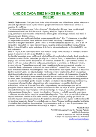 UNO DE CADA DIEZ NIÑOS EN EL MUNDO ES
                     OBESO
LONDRES (Reuters) -- El 10 por ciento de los niños del mundo, unos 155 millones, padece sobrepeso u
obesidad, dijo el miércoles un experto en salud que presentó una nueva evidencia que habla de la
magnitud del problema.
"Necesitamos medidas urgentes. Es hora de actuar", dijo el profesor Ricardo Uauy, presidente del
departamento de nutrición de la Escuela de Higiene y Medicina Tropical de Londres.
Uauy, editor de un nuevo informe sobre obesidad infantil, pidió una estrategia mundial para frenar el
número creciente de niños obesos.
"Estamos frente a un problema infantil de proporciones epidémicas", dijo. "Creíamos que la obesidad
era un problema de adultos. Es un problema mundial entre los niños y va a empeorar". Aunque la
situación es más grave en Estados Unidos -donde la obesidad entre niños de cinco a 17 años es del 10
por ciento y más del 30 por ciento tiene sobrepeso-, las cifras están aumentando en Europa, Oriente
Medio, Asia y el Pacífico, según un informe de la Fuerza Internacional contra la Obesidad (FIO), con
sede en Londres.
Entre el 10 y el 20 por ciento de los niños en el norte de Europa tienen tendencia al sobrepeso, mientras
que en el sur europeo la cifra es del 20 al 35 por ciento.
La obesidad ya pasó de ser un problema de salud pública del mundo industrializado, donde abundan los
alimentos ricos en calorías, los equipos que aligeran el esfuerzo físico y el sedentarismo, y ahora se
propaga a las naciones en vías de desarrollo. En Sudáfrica, alrededor del 25 por ciento de las niñas de
entre 13 y 19 años padece sobrepeso u obesidad, una cifra que se aproxima a la de Estados Unidos,
según el informe. "Estas cifras son muy elevadas, especialmente las que provienen de los países en
desarrollo, donde creíamos que la desnutrición era un problema", expresó Uauy. "Ahora vemos que
niños desnutridos se tornan obesos tan pronto como comienzan una dieta regular y caen en la inactividad
de otras naciones", como las industrializadas. Tendencias sociales En el informe, Uauy y sus colegas
identificaron tendencias sociales que contribuyen al problema y pidieron a la Organización Mundial de
la Salud (OMS) que ayude a las naciones en desarrollo a crear estrategias que frenen la obesidad entre
sus niños. Entre las estrategias, está la de hacer esfuerzos para mejorar la nutrición materna y promover
la lactancia, así como hacer que las escuelas enseñen a los alumnos mejores hábitos de alimentación y
proporcionar información clara sobre nutrición a los consumidores. Los cambios dietéticos, el
sedentarismo y el exceso de tiempo frente a las computadoras y los televisores parecen ser los
principales factores responsables del aumento de la obesidad entre los niños. A medida que aumenta la
obesidad el niño corre mayor riesgo de contraer diabetes tipo II y luego, en la adultez, puede padecer
enfermedades cardiovasculares y ciertos tipos de cáncer. También es probable que sufra un accidente
cerebro vascular vinculado a complicaciones debido a la gordura. "Una estrategia mundial significa que
hay que mantener a los niños activos en las escuelas, que tienen que jugar, que hay que limitar los
alimentos ricos en calorías que consumen. No podemos permitir que un niño ingiera en 15 minutos el 80
por ciento de las calorías diarias" recomendadas, agregó Uauy. "Durante las últimas décadas, la cifra (de
obesidad) se ha triplicado en algunos países. Creo que nunca es tarde, ya es hora de que tomemos este
problema con seriedad y comencemos a hacer algo al respecto", concluyó.
                                                                                            Andrea Neiman
                                                           WHO Collaborating Center for Physical Activity
                                                                                      and Health Promotion
                                                                 Division of Nutrition and Physical Activity
                                                                Centers for Disease Control and Prevention
                                                                                   mailto:aneiman@cdc.gov
http://www.cdc.gov/nccdphp/dnpa/physical/



                                                                                                         81
 