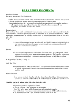 PARA TENER EN CUENTA
Estimados alumnos,
Les ruego pongan atención el lo siguiente;

   • Deben traer al examen la carpeta con el material acordado oportunamente, la misma será evaluada.
   • Se debe agregar en la primera parte de la carpeta las observaciones de clases.
   • La evaluación constara de 5 preguntas, les recomiendo tener en cuenta la observación de clases y
       toda la parte práctica que se desarrollo en el año, incluso las clases especiales de sus
       compañeros, pues estarán incluidas en el temario.

Para considerar;
Debemos tener claro, que la finalidad de la Educación no es exclusivamente la de adquirir determinados
conocimientos o habilidades; pero lo importante es: desarrollar en los alumnos un ser humano, LIBRE,
CREADOR Y RECREADOR de su propia cultura, con el fin único de mejorar su calidad de vida (Reto
a la vida).
Juego

           • Es una actividad fundamental que se apoya en la necesidad del movimiento del hombre, en
               sus intereses y estados anímicos y que se manifiesta de una manera espontánea en la
               búsqueda de satisfacciones internas

Deporte

           • Es una actividad de placer cuya dominante es el esfuerzo físico, que participa a la vez del
               juego y del trabajo, y que es practicada de forma competitiva, que comporta reglamentos
               e instituciones específicas y es susceptible de transformarse en actividad profesional

G. Magnane en Dep. Pol y.Com. p. 18

Actividad Física

           • Bouchard y Shepard ’94 la definen como “... cualquier movimiento corporal producido por
              el sistema músculo esquelético que resulta en un substancial incremento sobre el gasto
              calórico basal”

Educación Física

           • Es un proceso mediante el cuál el individuo desarrolla sus habilidades físicas, mentales y
               sociales así como una condición física de una forma óptima, mediante la actividad física.

Situación general de la Educación Física: Hardman, K. (2000)

           • Bajo status y carencia de presencia cultural.
           • Crisis de identidad y baja autoestima del profesorado.
           • En el 70% de los casos, la E.F. figura al final de la relación de materias
           • Las instalaciones y los recursos se consideran insuficientes en el 62% de las respuestas.
           • Los profesionales de la E.F. son pesimistas sobre su futuro en un 70%




                                                                                                         82
 