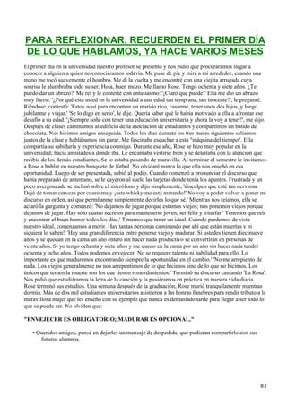 PARA REFLEXIONAR, RECUERDEN EL PRIMER DÍA
DE LO QUE HABLAMOS, YA HACE VARIOS MESES
El primer día en la universidad nuestro profesor se presentó y nos pidió que procuráramos llegar a
conocer a alguien a quien no conociéramos todavía. Me puse de pie y miré a mí alrededor, cuando una
mano me tocó suavemente el hombro. Me di la vuelta y me encontré con una viejita arrugada cuya
sonrisa le alumbraba todo su ser. Hola, buen mozo. Me llamo Rose. Tengo ochenta y siete años. ¿Te
puedo dar un abrazo?' Me reí y le contesté con entusiasmo: '¡Claro que puede!' Ella me dio un abrazo
muy fuerte. '¿Por qué está usted en la universidad a una edad tan temprana, tan inocente?', le pregunté.
Riéndose, contestó: 'Estoy aquí para encontrar un marido rico, casarme, tener unos dos hijos, y luego
jubilarme y viajar.' 'Se lo digo en serio', le dije. Quería saber qué le había motivado a ella a afrontar ese
desafío a su edad. '¡Siempre soñé con tener una educación universitaria y ahora la voy a tener!', me dijo.
Después de clases caminamos al edificio de la asociación de estudiantes y compartimos un batido de
chocolate. Nos hicimos amigos enseguida. Todos los días durante los tres meses siguientes salíamos
juntos de la clase y hablábamos sin parar. Me fascinaba escuchar a esta "máquina del tiempo". Ella
compartía su sabiduría y experiencia conmigo. Durante ese año, Rose se hizo muy popular en la
universidad; hacía amistades a donde iba. Le encantaba vestirse bien y se deleitaba con la atención que
recibía de los demás estudiantes. Se lo estaba pasando de maravilla. Al terminar el semestre le invitamos
a Rose a hablar en nuestro banquete de fútbol. No olvidaré nunca lo que ella nos enseñó en esa
oportunidad. Luego de ser presentada, subió al podio. Cuando comenzó a pronunciar el discurso que
había preparado de antemano, se le cayeron al suelo las tarjetas donde tenía los apuntes. Frustrada y un
poco avergonzada se inclinó sobre el micrófono y dijo simplemente, 'disculpen que esté tan nerviosa.
Dejé de tomar cerveza por cuaresma y ¡este whisky me está matando!' No voy a poder volver a poner mi
discurso en orden, así que permítanme simplemente decirles lo que sé.' Mientras nos reíamos, ella se
aclaró la garganta y comenzó: 'No dejamos de jugar porque estamos viejos; nos ponemos viejos porque
dejamos de jugar. Hay sólo cuatro secretos para mantenerse joven, ser feliz y triunfar.' Tenemos que reír
y encontrar el buen humor todos los días.' Tenemos que tener un ideal. Cuando perdemos de vista
nuestro ideal, comenzamos a morir. Hay tantas personas caminando por ahí que están muertas y ni
siquiera lo saben!' 'Hay una gran diferencia entre ponerse viejo y madurar. Si ustedes tienen diecinueve
años y se quedan en la cama un año entero sin hacer nada productivo se convertirán en personas de
veinte años. Si yo tengo ochenta y siete años y me quedo en la cama por un año sin hacer nada tendré
ochenta y ocho años. Todos podemos envejecer. No se requiere talento ni habilidad para ello. Lo
importante es que maduremos encontrando siempre la oportunidad en el cambio.' 'No me arrepiento de
nada. Los viejos generalmente no nos arrepentimos de lo que hicimos sino de lo que no hicimos. Los
únicos que temen la muerte son los que tienen remordimientos.' Terminó su discurso cantando 'La Rosa'.
Nos pidió que estudiáramos la letra de la canción y la pusiéramos en práctica en nuestra vida diaria.
Rose terminó sus estudios. Una semana después de la graduación, Rose murió tranquilamente mientras
dormía. Más de dos mil estudiantes universitarios asistieron a las honras fúnebres para rendir tributo a la
maravillosa mujer que les enseñó con su ejemplo que nunca es demasiado tarde para llegar a ser todo lo
que se puede ser. No olviden que:

"ENVEJECER ES OBLIGATORIO; MADURAR ES OPCIONAL."

   • Queridos amigos, pensé en dejarles un mensaje de despedida, que pudieran compartirlo con sus
      futuros alumnos.




                                                                                                          83
 