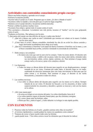 Actividades con contenidos conocimiento propio cuerpo:
*Hacer una bolita chiquita y apretada con el cuerpo.
*Estirarse lo máximo posible.
*Acostar todo el cuerpo en el suelo. Preguntar que se siente: ¿Es duro o blando el suelo?
*Acostarse sobre la espalda y moverla para que el suelo les haga cosquillas.
*Sentarse con el cuerpo derecho y las piernas también derechas.
*Estirar y doblar las piernas muchas veces.
*Acostarse boca abajo y apretar todo el cuerpo contra el suelo.
*Nos acostamos a descansar. Levantamos una sola pierna, tocamos el “tambor” con los pies golpeando
contra el suelo.
*Andamos en bicicleta, Dar aplausos con los pies.
*¿ Qué partes del cuerpo son más difíciles de mover y cuáles más fáciles?
          ¿Qué tal si damos una vuelta en auto? (simulando que tenemos un volante en la mano). Cuidado
                 con los otros autos!
          ¿Cómo hace el avión?; Brazos extendidos simulando las alas de un avión los chicos correrán y
                 luego aterrizarán acostándonos boca abajo en el suelo.
          ¿Que tal si remontamos el barrilete? (con papel de diario).Tomamos el barrilete con la mano, y con
                 el brazo extendido hacia arriba, corremos simulando la remontada de un barrilete.

         Doña coneja y sus conejitos:
            o Se marca una zona que será la cueva de los conejos. Todos los nenes dentro. El docente será
                     la mamá coneja, y saldrá a dar un paseo, todos los nenes salen detrás, imitando todos
                     sus movimientos, saltan, corren, reptan, caminan, etc. Para terminar el juego mamá
                     coneja vuelve a la cueva y pone a los conejitos a dormir.

         Los fantasmas:
            o Todos los nenes se ubican detrás del docente para seguirlo en sus desplazamientos, siempre
                     tratando de no ser vistos. Caminan por todos lados, el docente finge no ver nadie,
                     cambiando de dirección lentamente pero éste lento movimiento lo hará para que los
                     niños corran y se diviertan. Para terminar el juego, el docente se da vuelta
                     bruscamente, y encuentra a todos los chicos.

         Las sombras traviesas:
            o Los niños se ubican detrás del docente para seguirlo con las manos en la cabeza. Siempre
                      tratarán de no ser vistos. El docente los buscará y no los encuentra, al darse vuelta
                      sorpresivamente los encuentra y descubre a quienes se muevan y esté con las manos
                      en la cabeza.

         ¡Ahí viene mamá pata!:
            o Se arma un refugio en un extremo del patio. Los niños distribuidos fuera de él
            o Los niños (patitos) siguen al docente (mamá pata), que dice distintas consignas.
            o Ej: correr, pasar entre las bolsitas, saltar.
            o Hasta que dice, ¡todos al agua!, y todos deberán ir al refugio lo más rápido posible.

CON ELEMENTOS
         Ponemos todas las bolsitas en el suelo: ¿pueden caminar entre ellas sin tocarlas?
         ¿Corremos rápidamente y cuando golpea las manos nos quedamos como estatuas?
         Tratamos de correr si hacer mucho ruido entre las bolsitas
         ¿quién puede tocar...? (los niños corren a tocar los elementos que el docente les indica)




                                                                                                         87
 