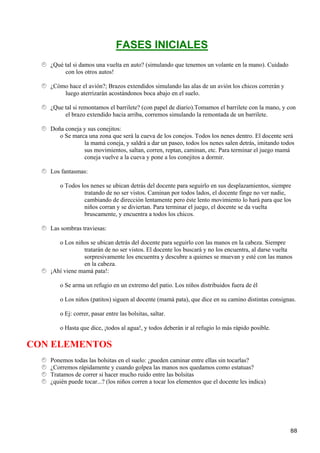 FASES INICIALES
   ¿Qué tal si damos una vuelta en auto? (simulando que tenemos un volante en la mano). Cuidado
        con los otros autos!

   ¿Cómo hace el avión?; Brazos extendidos simulando las alas de un avión los chicos correrán y
       luego aterrizarán acostándonos boca abajo en el suelo.

   ¿Que tal si remontamos el barrilete? (con papel de diario).Tomamos el barrilete con la mano, y con
        el brazo extendido hacia arriba, corremos simulando la remontada de un barrilete.

   Doña coneja y sus conejitos:
      o Se marca una zona que será la cueva de los conejos. Todos los nenes dentro. El docente será
               la mamá coneja, y saldrá a dar un paseo, todos los nenes salen detrás, imitando todos
               sus movimientos, saltan, corren, reptan, caminan, etc. Para terminar el juego mamá
               coneja vuelve a la cueva y pone a los conejitos a dormir.

   Los fantasmas:

      o Todos los nenes se ubican detrás del docente para seguirlo en sus desplazamientos, siempre
               tratando de no ser vistos. Caminan por todos lados, el docente finge no ver nadie,
               cambiando de dirección lentamente pero éste lento movimiento lo hará para que los
               niños corran y se diviertan. Para terminar el juego, el docente se da vuelta
               bruscamente, y encuentra a todos los chicos.

   Las sombras traviesas:

      o Los niños se ubican detrás del docente para seguirlo con las manos en la cabeza. Siempre
               tratarán de no ser vistos. El docente los buscará y no los encuentra, al darse vuelta
               sorpresivamente los encuentra y descubre a quienes se muevan y esté con las manos
               en la cabeza.
   ¡Ahí viene mamá pata!:

      o Se arma un refugio en un extremo del patio. Los niños distribuidos fuera de él

      o Los niños (patitos) siguen al docente (mamá pata), que dice en su camino distintas consignas.

      o Ej: correr, pasar entre las bolsitas, saltar.

      o Hasta que dice, ¡todos al agua!, y todos deberán ir al refugio lo más rápido posible.

CON ELEMENTOS
   Ponemos todas las bolsitas en el suelo: ¿pueden caminar entre ellas sin tocarlas?
   ¿Corremos rápidamente y cuando golpea las manos nos quedamos como estatuas?
   Tratamos de correr si hacer mucho ruido entre las bolsitas
   ¿quién puede tocar...? (los niños corren a tocar los elementos que el docente les indica)




                                                                                                   88
 