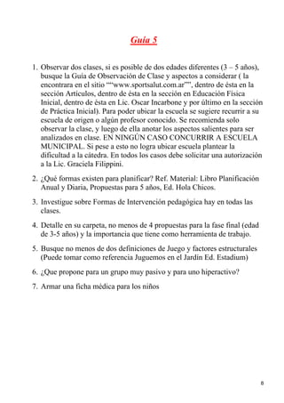 Guía 5

1. Observar dos clases, si es posible de dos edades diferentes (3 – 5 años),
   busque la Guía de Observación de Clase y aspectos a considerar ( la
   encontrara en el sitio ““www.sportsalut.com.ar””, dentro de ésta en la
   sección Artículos, dentro de ésta en la sección en Educación Física
   Inicial, dentro de ésta en Lic. Oscar Incarbone y por último en la sección
   de Práctica Inicial). Para poder ubicar la escuela se sugiere recurrir a su
   escuela de origen o algún profesor conocido. Se recomienda solo
   observar la clase, y luego de ella anotar los aspectos salientes para ser
   analizados en clase. EN NINGÚN CASO CONCURRIR A ESCUELA
   MUNICIPAL. Si pese a esto no logra ubicar escuela plantear la
   dificultad a la cátedra. En todos los casos debe solicitar una autorización
   a la Lic. Graciela Filippini.
2. ¿Qué formas existen para planificar? Ref. Material: Libro Planificación
   Anual y Diaria, Propuestas para 5 años, Ed. Hola Chicos.
3. Investigue sobre Formas de Intervención pedagógica hay en todas las
   clases.
4. Detalle en su carpeta, no menos de 4 propuestas para la fase final (edad
   de 3-5 años) y la importancia que tiene como herramienta de trabajo.
5. Busque no menos de dos definiciones de Juego y factores estructurales
   (Puede tomar como referencia Juguemos en el Jardín Ed. Estadium)
6. ¿Que propone para un grupo muy pasivo y para uno hiperactivo?
7. Armar una ficha médica para los niños




                                                                              8
 