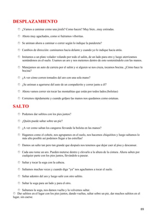 DESPLAZAMIENTO
        ¿Vamos a caminar como una jirafa? Como hacen? Muy bien...muy estiradas.

        Ahora muy agachados, como si fuéramos viboritas.

        Se animan ahora a caminar o correr según lo indique la pandereta?

        Cambios de dirección: caminamos hacia delante y cuando yo lo indique hacia atrás.

        Imitamos a un plato volador volando por todo el salón, de un lado para otro y luego aterrizamos
        sentándonos en el suelo. Usamos un aro y nos metemos dentro de esto sosteniéndolo con las manos.

        Manejamos un auto de carrera por el salón y si alguien se nos cruza, tocamos bocina. ¿Cómo hace la
        bocina?

        ¿A ver cómo corren tomados del aro con una sola mano?

        ¿Se animan a agarrarse del auto de un compañerito y correr junto a él?

        Ahora vamos correr sin tocar las montañitas que están por todos lados.(bolsitas)

        Corremos rápidamente y cuando golpeo las manos nos quedamos como estatuas.

SALTO
        Podemos dar saltitos con los pies juntos?

        ¿Quién puede saltar sobre un pie?

        ¿A ver como saltan los canguros llevando la bolsita en las manos?

        Hagamos como el cohete, nos agrupamos en el suelo, nos hacemos chiquititos y luego saltamos lo
        más alto posible así podemos llegar a las estrellas!

        Damos un salto tan pero tan grande que después nos tenemos que dejar caer al piso y descansar.

        Cada uno tome un aro. Pueden meterse dentro y elevarlo a la altura de la cintura. Ahora salten por
        cualquier parte con los pies juntos, llevándolo a pasear.

        Saltar y tocar la soga con la cabeza.

        Saltamos muchas veces y cuando diga “ya” nos agachamos a tocar el suelo.

        Saltar adentro del aro y luego salir con otro saltito.

        Saltar la soga para un lado y para el otro.

        Saltamos la soga, nos damos vuelta y la volvemos saltar.
    Dar saltitos en el lugar con los pies juntos, dando vueltas, saltar sobre un pie, dar muchos saltitos en el
lugar, sin caerse.



                                                                                                                  89
 