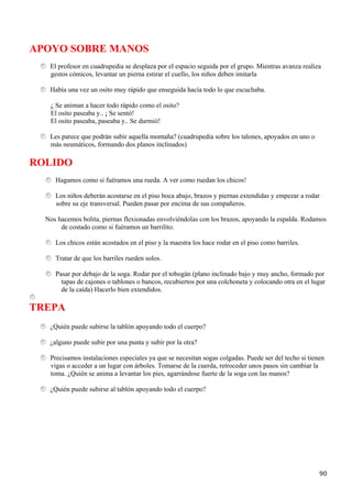 APOYO SOBRE MANOS
   El profesor en cuadrupedia se desplaza por el espacio seguida por el grupo. Mientras avanza realiza
   gestos cómicos, levantar un pierna estirar el cuello, los niños deben imitarla

   Había una vez un osito muy rápido que enseguida hacía todo lo que escuchaba.

   ¿ Se animan a hacer todo rápido como el osito?
   El osito paseaba y.. ¡ Se sentó!
   El osito paseaba, paseaba y.. Se durmió!

   Les parece que podrán subir aquella montaña? (cuadrupedia sobre los talones, apoyados en uno o
   más neumáticos, formando dos planos inclinados)

ROLIDO
     Hagamos como si fuéramos una rueda. A ver como ruedan los chicos!

     Los niños deberán acostarse en el piso boca abajo, brazos y piernas extendidas y empezar a rodar
     sobre su eje transversal. Pueden pasar por encima de sus compañeros.

  Nos hacemos bolita, piernas flexionadas envolviéndolas con los brazos, apoyando la espalda. Rodamos
       de costado como si fuéramos un barrilito.

     Los chicos están acostados en el piso y la maestra los hace rodar en el piso como barriles.

     Tratar de que los barriles rueden solos.

     Pasar por debajo de la soga. Rodar por el tobogán (plano inclinado bajo y muy ancho, formado por
       tapas de cajones o tablones o bancos, recubiertos por una colchoneta y colocando otra en el lugar
       de la caída) Hacerlo bien extendidos.

TREPA
   ¿Quién puede subirse la tablón apoyando todo el cuerpo?

   ¿alguno puede subir por una punta y subir por la otra?

   Precisamos instalaciones especiales ya que se necesitan sogas colgadas. Puede ser del techo si tienen
   vigas o acceder a un lugar con árboles. Tomarse de la cuerda, retroceder unos pasos sin cambiar la
   toma. ¿Quién se anima a levantar los pies, agarrándose fuerte de la soga con las manos?

   ¿Quién puede subirse al tablón apoyando todo el cuerpo?




                                                                                                      90
 