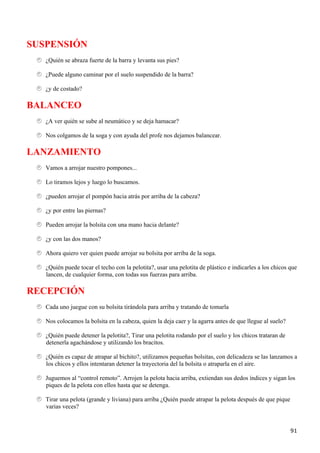 SUSPENSIÓN
   ¿Quién se abraza fuerte de la barra y levanta sus pies?

   ¿Puede alguno caminar por el suelo suspendido de la barra?

   ¿y de costado?

BALANCEO
   ¿A ver quién se sube al neumático y se deja hamacar?

   Nos colgamos de la soga y con ayuda del profe nos dejamos balancear.

LANZAMIENTO
   Vamos a arrojar nuestro pompones...

   Lo tiramos lejos y luego lo buscamos.

   ¿pueden arrojar el pompón hacia atrás por arriba de la cabeza?

   ¿y por entre las piernas?

   Pueden arrojar la bolsita con una mano hacia delante?

   ¿y con las dos manos?

   Ahora quiero ver quien puede arrojar su bolsita por arriba de la soga.

   ¿Quién puede tocar el techo con la pelotita?, usar una pelotita de plástico e indicarles a los chicos que
   lancen, de cualquier forma, con todas sus fuerzas para arriba.

RECEPCIÓN
   Cada uno juegue con su bolsita tirándola para arriba y tratando de tomarla

   Nos colocamos la bolsita en la cabeza, quien la deja caer y la agarra antes de que llegue al suelo?

   ¿Quién puede detener la pelotita?, Tirar una pelotita rodando por el suelo y los chicos trataran de
   detenerla agachándose y utilizando los bracitos.

   ¿Quién es capaz de atrapar al bichito?, utilizamos pequeñas bolsitas, con delicadeza se las lanzamos a
   los chicos y ellos intentaran detener la trayectoria del la bolsita o atraparla en el aire.

   Juguemos al “control remoto”. Arrojen la pelota hacia arriba, extiendan sus dedos índices y sigan los
   piques de la pelota con ellos hasta que se detenga.

   Tirar una pelota (grande y liviana) para arriba ¿Quién puede atrapar la pelota después de que pique
   varias veces?


                                                                                                         91
 