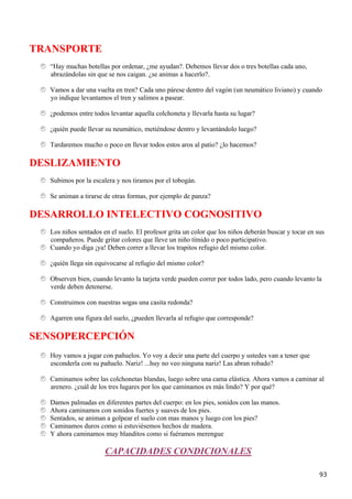 TRANSPORTE
   “Hay muchas botellas por ordenar, ¿me ayudan?. Debemos llevar dos o tres botellas cada uno,
   abrazándolas sin que se nos caigan. ¿se animas a hacerlo?.

   Vamos a dar una vuelta en tren? Cada uno párese dentro del vagón (un neumático liviano) y cuando
   yo indique levantamos el tren y salimos a pasear.

   ¿podemos entre todos levantar aquella colchoneta y llevarla hasta su lugar?

   ¿quién puede llevar su neumático, metiéndose dentro y levantándolo luego?

   Tardaremos mucho o poco en llevar todos estos aros al patio? ¿lo hacemos?

DESLIZAMIENTO
   Subimos por la escalera y nos tiramos por el tobogán.

   Se animan a tirarse de otras formas, por ejemplo de panza?

DESARROLLO INTELECTIVO COGNOSITIVO
   Los niños sentados en el suelo. El profesor grita un color que los niños deberán buscar y tocar en sus
   compañeros. Puede gritar colores que lleve un niño tímido o poco participativo.
   Cuando yo diga ¡ya! Deben correr a llevar los trapitos refugio del mismo color.

   ¿quién llega sin equivocarse al refugio del mismo color?

   Observen bien, cuando levanto la tarjeta verde pueden correr por todos lado, pero cuando levanto la
   verde deben detenerse.

   Construimos con nuestras sogas una casita redonda?

   Agarren una figura del suelo, ¿pueden llevarla al refugio que corresponde?

SENSOPERCEPCIÓN
   Hoy vamos a jugar con pañuelos. Yo voy a decir una parte del cuerpo y ustedes van a tener que
   esconderla con su pañuelo. Nariz! ...huy no veo ninguna nariz! Las abran robado?

   Caminamos sobre las colchonetas blandas, luego sobre una cama elástica. Ahora vamos a caminar al
   arenero. ¿cuál de los tres lugares por los que caminamos es más lindo? Y por qué?

   Damos palmadas en diferentes partes del cuerpo: en los pies, sonidos con las manos.
   Ahora caminamos con sonidos fuertes y suaves de los pies.
   Sentados, se animan a golpear el suelo con mas manos y luego con los pies?
   Caminamos duros como si estuviésemos hechos de madera.
   Y ahora caminamos muy blanditos como si fuéramos merengue

                       CAPACIDADES CONDICIONALES

                                                                                                       93
 